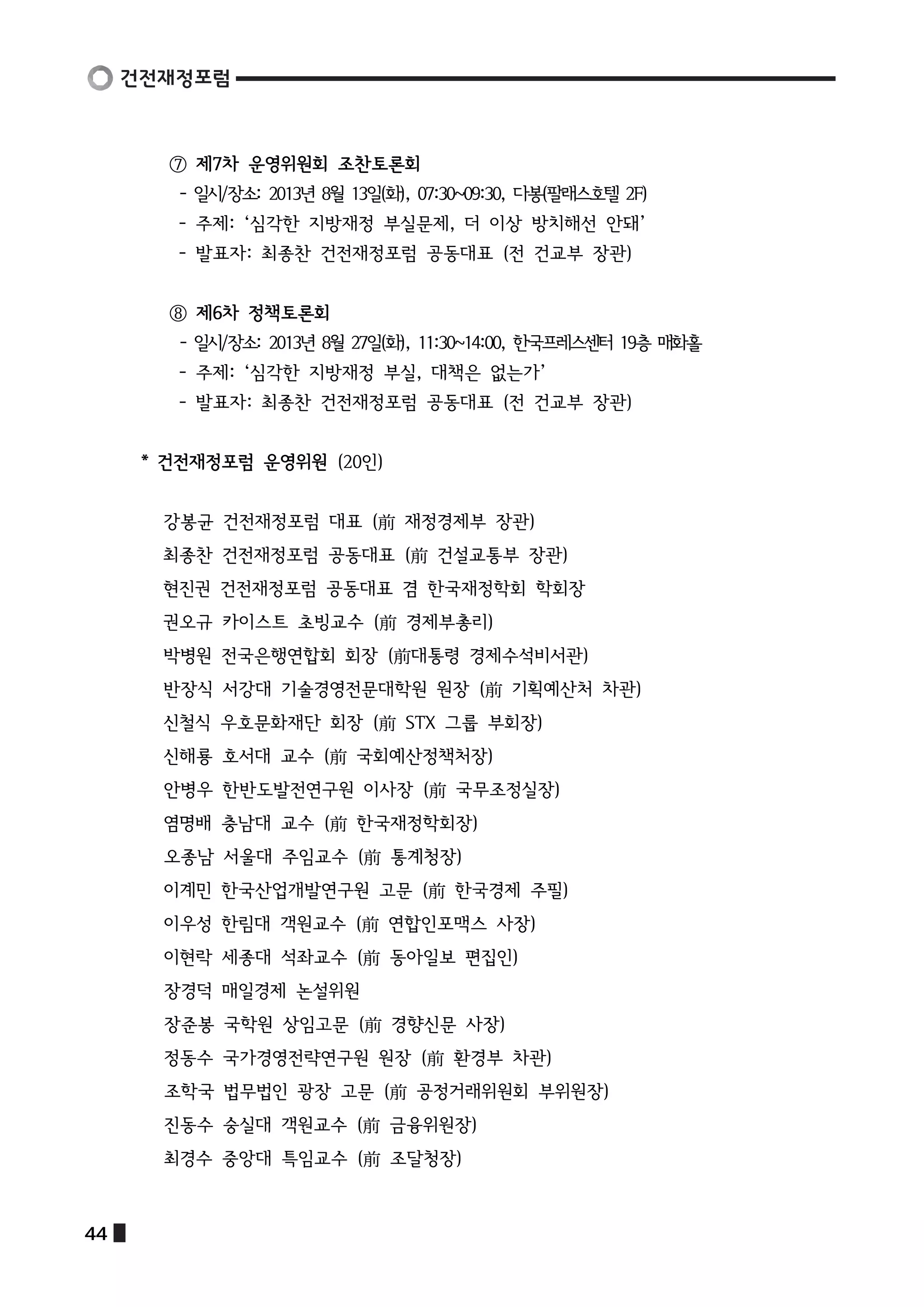 ⑦ 제7차 운영위원회 조찬토론회 
- 일시/장소: 2013년 8월 13일(화), 07:30~09:30, 다봉(팔래스호텔 2F) 
- 주제: ‘심각한 지방재정 부실문제, 더 이상 방치해선 안돼’ 
- 발표자: 최종찬 건전재정포럼 공동대표 (전 건교부 장관) 
⑧ 제6차 정책토론회 
- 일시/장소: 2013년 8월 27일(화), 11:30~14:00, 한국프레스센터 19층 매화홀 
- 주제: ‘심각한 지방재정 부실, 대책은 없는가’ 
- 발표자: 최종찬 건전재정포럼 공동대표 (전 건교부 장관) 
* 건전재정포럼 운영위원 (20인) 
강봉균 건전재정포럼 대표 (前 재정경제부 장관) 
최종찬 건전재정포럼 공동대표 (前 건설교통부 장관) 
현진권 건전재정포럼 공동대표 겸 한국재정학회 학회장 
권오규 카이스트 초빙교수 (前 경제부총리) 
박병원 전국은행연합회 회장 (前대통령 경제수석비서관) 
반장식 서강대 기술경영전문대학원 원장 (前 기획예산처 차관) 
신철식 우호문화재단 회장 (前 STX 그룹 부회장) 
신해룡 호서대 교수 (前 국회예산정책처장) 
안병우 한반도발전연구원 이사장 (前 국무조정실장) 
염명배 충남대 교수 (前 한국재정학회장) 
오종남 서울대 주임교수 (前 통계청장) 
이계민 한국산업개발연구원 고문 (前 한국경제 주필) 
이우성 한림대 객원교수 (前 연합인포맥스 사장) 
이현락 세종대 석좌교수 (前 동아일보 편집인) 
장경덕 매일경제 논설위원 
장준봉 국학원 상임고문 (前 경향신문 사장) 
정동수 국가경영전략연구원 원장 (前 환경부 차관) 
조학국 법무법인 광장 고문 (前 공정거래위원회 부위원장) 
진동수 숭실대 객원교수 (前 금융위원장) 
최경수 중앙대 특임교수 (前 조달청장) 
44  