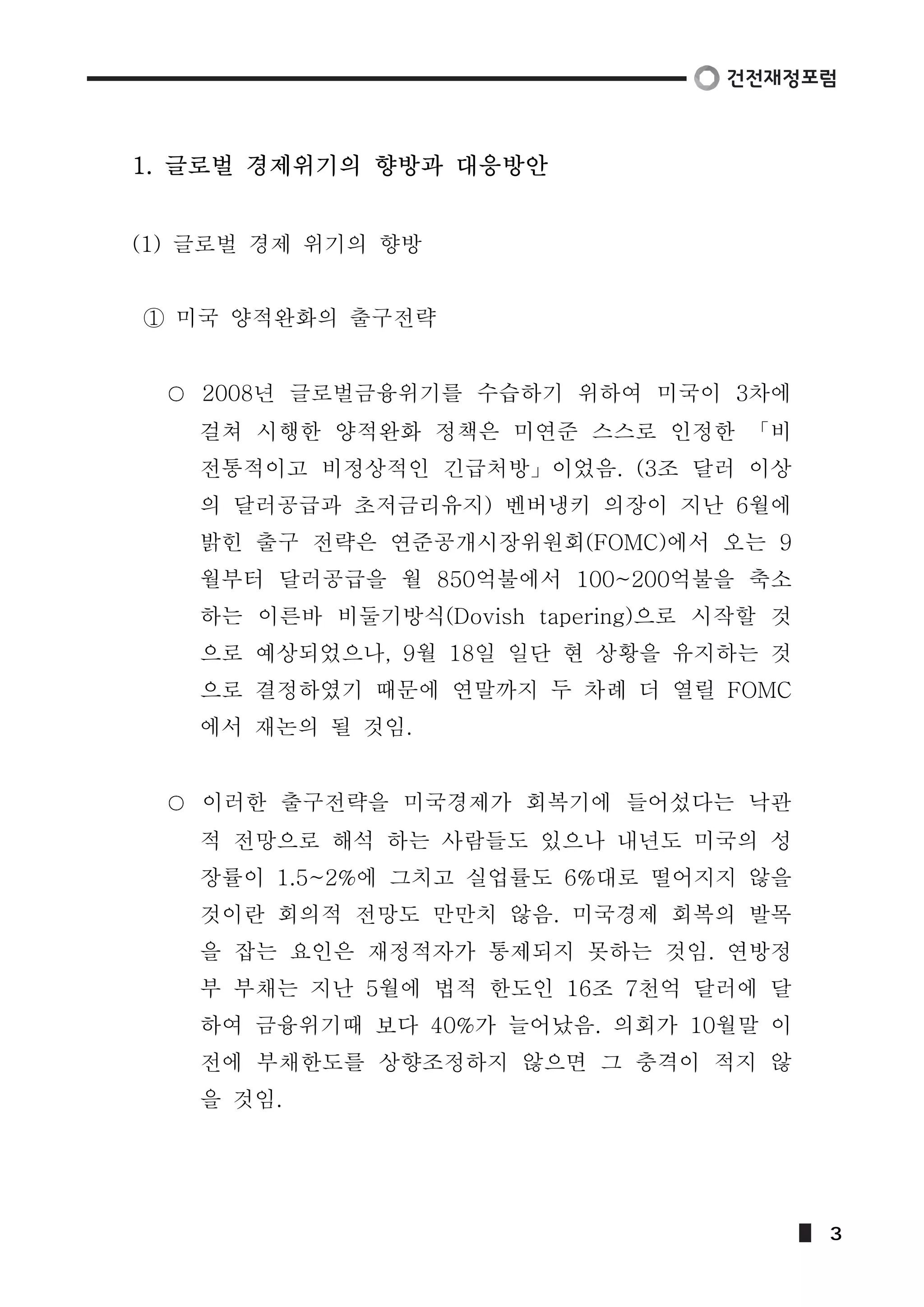 1. 글로벌 경제위기의 향방과 대응방안 
(1) 글로벌 경제 위기의 향방 
① 미국 양적완화의 출구전략 
2008년 글로벌금융위기를 수습하기 위하여 미국이 3차에 
걸쳐 시행한 양적완화 정책은 미연준 스스로 인정한 「비 
전통적이고 비정상적인 긴급처방」이었음. (3조 달러 이상 
의 달러공급과 초저금리유지) 벤버냉키 의장이 지난 6월에 
밝힌 출구 전략은 연준공개시장위원회(FOMC)에서 오는 9 
월부터 달러공급을 월 850억불에서 100~200억불을 축소 
하는 이른바 비둘기방식(Dovish tapering)으로 시작할 것 
으로 예상되었으나, 9월 18일 일단 현 상황을 유지하는 것 
으로 결정하였기 때문에 연말까지 두 차례 더 열릴 FOMC 
에서 재논의 될 것임. 
이러한 출구전략을 미국경제가 회복기에 들어섰다는 낙관 
적 전망으로 해석 하는 사람들도 있으나 내년도 미국의 성 
장률이 1.5~2%에 그치고 실업률도 6%대로 떨어지지 않을 
것이란 회의적 전망도 만만치 않음. 미국경제 회복의 발목 
을 잡는 요인은 재정적자가 통제되지 못하는 것임. 연방정 
부 부채는 지난 5월에 법적 한도인 16조 7천억 달러에 달 
하여 금융위기때 보다 40%가 늘어났음. 의회가 10월말 이 
전에 부채한도를 상향조정하지 않으면 그 충격이 적지 않 
을 것임. 
3 
 