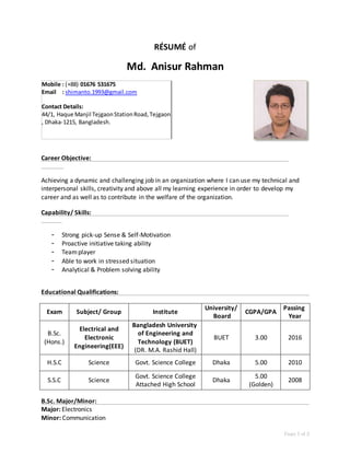 Page 1 of 2
RÉSUMÉ of
Md. Anisur Rahman
Career Objective:
Achieving a dynamic and challenging job in an organization where I can use my technical and
interpersonal skills, creativity and above all my learning experience in order to develop my
career and as well as to contribute in the welfare of the organization.
Capability/ Skills:
- Strong pick-up Sense & Self-Motivation
- Proactive initiative taking ability
- Teamplayer
- Able to work in stressed situation
- Analytical & Problem solving ability
Educational Qualifications:
Exam Subject/ Group Institute
University/
Board
CGPA/GPA
Passing
Year
B.Sc.
(Hons.)
Electrical and
Electronic
Engineering(EEE)
Bangladesh University
of Engineering and
Technology (BUET)
(DR. M.A. Rashid Hall)
BUET 3.00 2016
H.S.C Science Govt. Science College Dhaka 5.00 2010
S.S.C Science
Govt. Science College
Attached High School
Dhaka
5.00
(Golden)
2008
B.Sc. Major/Minor:
Major: Electronics
Minor: Communication
Mobile : (+88) 01676 531675
Email : shimanto.1993@gmail.com
Contact Details:
44/1, Haque Manjil TejgaonStationRoad,Tejgaon
, Dhaka-1215, Bangladesh.
 