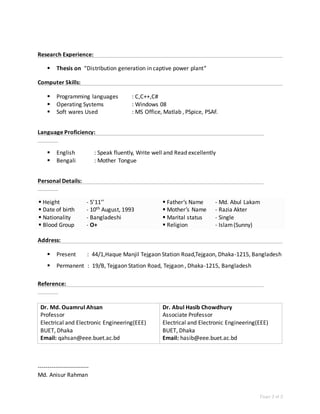 Page 2 of 2
Research Experience:
 Thesis on “Distribution generation in captive power plant”
Computer Skills:
 Programming languages : C,C++,C#
 Operating Systems : Windows 08
 Soft wares Used : MS Office, Matlab , PSpice, PSAF.
Language Proficiency:
 English : Speak fluently, Write well and Read excellently
 Bengali : Mother Tongue
Personal Details:
 Height
 Date of birth
 Nationality
 Blood Group
- 5’11’’
- 10th August, 1993
- Bangladeshi
- O+
 Father’s Name
 Mother’s Name
 Marital status
 Religion
- Md. Abul Lakam
- Razia Akter
- Single
- Islam(Sunny)
Address:
 Present : 44/1,Haque Manjil Tejgaon Station Road,Tejgaon, Dhaka-1215, Bangladesh
 Permanent : 19/B, Tejgaon Station Road, Tejgaon , Dhaka-1215, Bangladesh
Reference:
--------------------------
Md. Anisur Rahman
Dr. Md. Ouamrul Ahsan
Professor
Electrical and Electronic Engineering(EEE)
BUET, Dhaka
Email: qahsan@eee.buet.ac.bd
Dr. Abul Hasib Chowdhury
Associate Professor
Electrical and Electronic Engineering(EEE)
BUET, Dhaka
Email: hasib@eee.buet.ac.bd
 