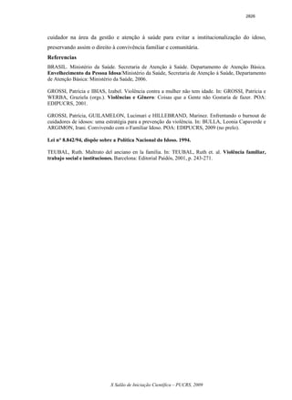 X Salão de Iniciação Científica – PUCRS, 2009
cuidador na área da gestão e atenção à saúde para evitar a institucionalização do idoso,
preservando assim o direito à convivência familiar e comunitária.
Referencias
BRASIL. Ministério da Saúde. Secretaria de Atenção à Saúde. Departamento de Atenção Básica.
Envelhecimento da Pessoa Idosa/Ministério da Saúde, Secretaria de Atenção á Saúde, Departamento
de Atenção Básica: Ministério da Saúde, 2006.
GROSSI, Patrícia e IBIAS, Izabel. Violência contra a mulher não tem idade. In: GROSSI, Patrícia e
WERBA, Graziela (orgs.). Violências e Gênero: Coisas que a Gente não Gostaria de fazer. POA:
EDIPUCRS, 2001.
GROSSI, Patrícia, GUILAMELON, Lucimari e HILLEBRAND, Marinez. Enfrentando o burnout de
cuidadores de idosos: uma estratégia para a prevenção da violência. In: BULLA, Leonia Capaverde e
ARGIMON, Irani. Convivendo com o Familiar Idoso. POA: EDIPUCRS, 2009 (no prelo).
Lei n° 8.842/94, dispõe sobre a Política Nacional do Idoso. 1994.
TEUBAL, Ruth. Maltrato del anciano en la família. In: TEUBAL, Ruth et. al. Violência familiar,
trabajo social e instituciones. Barcelona: Editorial Paidós, 2001, p. 243-271.
2826
 