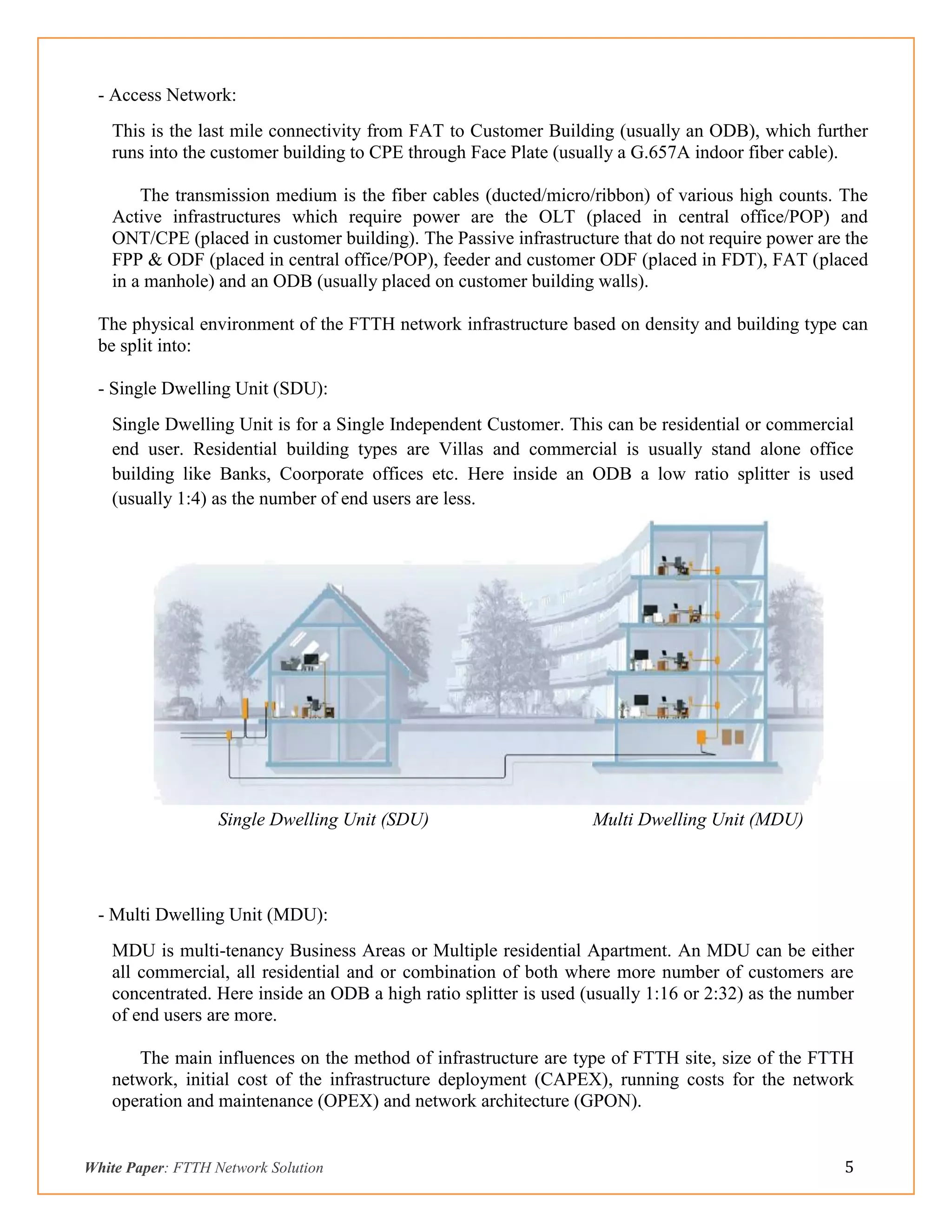 White Paper: FTTH Network Solution 5
- Access Network:
This is the last mile connectivity from FAT to Customer Building (usually an ODB), which further
runs into the customer building to CPE through Face Plate (usually a G.657A indoor fiber cable).
The transmission medium is the fiber cables (ducted/micro/ribbon) of various high counts. The
Active infrastructures which require power are the OLT (placed in central office/POP) and
ONT/CPE (placed in customer building). The Passive infrastructure that do not require power are the
FPP & ODF (placed in central office/POP), feeder and customer ODF (placed in FDT), FAT (placed
in a manhole) and an ODB (usually placed on customer building walls).
The physical environment of the FTTH network infrastructure based on density and building type can
be split into:
- Single Dwelling Unit (SDU):
Single Dwelling Unit is for a Single Independent Customer. This can be residential or commercial
end user. Residential building types are Villas and commercial is usually stand alone office
building like Banks, Coorporate offices etc. Here inside an ODB a low ratio splitter is used
(usually 1:4) as the number of end users are less.
Single Dwelling Unit (SDU) Multi Dwelling Unit (MDU)
- Multi Dwelling Unit (MDU):
MDU is multi-tenancy Business Areas or Multiple residential Apartment. An MDU can be either
all commercial, all residential and or combination of both where more number of customers are
concentrated. Here inside an ODB a high ratio splitter is used (usually 1:16 or 2:32) as the number
of end users are more.
The main influences on the method of infrastructure are type of FTTH site, size of the FTTH
network, initial cost of the infrastructure deployment (CAPEX), running costs for the network
operation and maintenance (OPEX) and network architecture (GPON).
 