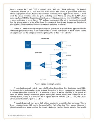 White Paper: FTTH Network Solution 3
distance between OLT and ONU is around 20km. With the GPON technology, the Optical
Distribution Network (ODN) does not have active nodes. The feature of passiveness makes the
network deployment flexible, because the equipment room and power supply are not needed. Almost
all of the service providers across the globe including Saudi Arabia are opting for P2MP GPON
technology based FTTH architecture due to reduced cost (the equipment and fiber at the CO are shared
by users, so the cost is lower than of P2P) and easy maintenance (the active equipment is removed
from the access network, so the effect from electromagnetic interference, thunder and lightning is
reduced where failure rate of the line and the external equipment is reduced).
Further in GPON technology the passive optical splitter can be placed in two types as either in
centralized splitter architecture or cascaded/distributed splitter architecture. In Saudi Arabia all the
service providers use the 1:32 passive optical splitting ratio in their FTTH network.
Passive Optical Splitting Scenarios
A centralized approach typically uses a 1x32 splitter located in a fiber distribution hub (FDH).
The hub may be located anywhere in the network. The splitter is directly connected via a single fiber
to a GPON optical line terminal (OLT) in the central office/POP. On the other side of the splitter, 32
fibers are routed through distribution panels, splice ports and/or access point connectors to 32
customer homes, where it is connected to an optical network terminal (ONT). Thus, the GPON
network connects one OLT port to 32 ONTs.
A cascaded approach may use a 1x4 splitter residing in an outside plant enclosure. This is
directly connected to an OLT port in the central office. Each of the four fibers leaving this stage 1
splitter is routed to an access terminal that houses a 1x8 stage 2 splitter. In this scenario, there would
 