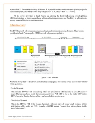 White Paper: FTTH Network Solution 4
be a total of 32 fibers (4x8) reaching 32 homes. It is possible to have more than two splitting stages in
a cascaded system, and the split ratio may vary (1x32 = 2x16, 1x32 = 4x8, 1x32 = 8x4).
All the service providers in Saudi Arabia are utilizing the distributed passive optical splitting
GPON architecture as it provides reduced splitter cabinet requirements and flexibility in split ratios in
serving area reaching out to more customers.
Infrastructure:
The FTTH network infrastructure comprises of active elements and passive elements. Major service
providers in Saudi Arabia deploy FTTH network infrastructure as below:
Typical FTTH network
As shown above the FTTH network infrastructure is segregated into various levels and sub networks for
better operations.
- Feeder Network:
This includes POP to FDT connectivity where an optical fiber cable (usually a G.652D ducted /
micro fiber cables placed inside ducts/micro ducts) from POP ODF is fed to the feeder ODF in the
FDT where also the distribution splitters are housed of the serving area.
- Distribution Network:
This is the FDT to FAT (Fiber Access Terminal / Closure) network work which contains all the
distribution cables under an FDT- (usually a G.652D ducted / micro fiber cables placed inside
ducts/micro ducts).
 