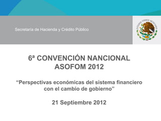 Secretaría de Hacienda y Crédito Público




       6ª CONVENCIÓN NANCIONAL
             ASOFOM 2012

“Perspectivas económicas del sistema financiero
          con el cambio de gobierno”

                    21 Septiembre 2012
 