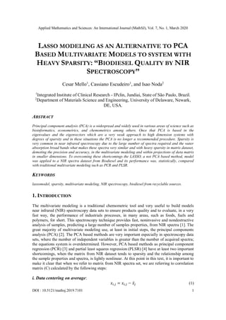 Applied Mathematics and Sciences: An International Journal (MathSJ), Vol. 7, No. 1, March 2020
DOI : 10.5121/mathsj.2019.7101 1
LASSO MODELING AS AN ALTERNATIVE TO PCA
BASED MULTIVARIATE MODELS TO SYSTEM WITH
HEAVY SPARSITY: “BIODIESEL QUALITY BY NIR
SPECTROSCOPY”
Cesar Mello1
, Cassiano Escudeiro1
, and Isao Noda2
1
Integrated Institute of Clinical Research - IPclin, Jundiai, State of São Paulo, Brazil.
2
Department of Materials Science and Engineering, University of Delaware, Newark,
DE, USA.
ABSTRACT
Principal component analysis (PCA) is a widespread and widely used in various areas of science such as
bioinformatics, econometrics, and chemometrics among others. Once that PCA is based in the
eigenvalues and the eigenvectors which are a very weak approach to high dimension systems with
degrees of sparsity and in these situations the PCA is no longer a recommended procedure. Sparsity is
very common in near infrared spectroscopy due to the large number of spectra required and the water
absorption broad bands what makes these spectra very similar and with heavy sparsity in matrix dataset,
demoting the precision and accuracy, in the multivariate modeling and within projections of data matrix
in smaller dimensions. To overcoming these shortcomings the LASSO, a not PCA based method, model
was applied to a NIR spectra dataset from Biodiesel and its performance was, statistically, compared
with traditional multivariate modeling such as PCR and PLSR.
KEYWORDS
lassomodel, sparsity, multivariate modeling, NIR spectroscopy, biodiesel from recyclable sources.
1. INTRODUCTION
The multivariate modeling is a traditional chemometric tool and very useful to build models
near infrared (NIR) spectroscopy data sets to ensure products quality and to evaluate, in a very
fast way, the performance of industrials processes, in many areas, such as foods, fuels and
polymers, for short. This spectroscopy technique provides fast, noninvasive and nondestructive
analysis of samples, predicting a large number of samples properties, from NIR spectra [1]. The
great majority of multivariate modeling use, at least in initial steps, the principal components
analysis (PCA) [2]. The PCA based methods are very important especially in spectroscopy data
sets, where the number of independent variables is greater than the number of acquired spectra;
the equations system is overdetermined. However, PCA based methods as principal component
regression (PCR) [3] and partial least squares regression (PLSR) [4] have at least two important
shortcomings, when the matrix from NIR dataset tends to sparsity and the relationship among
the sample properties and spectra, is lightly nonlinear. At this point in this text, it is important to
make it clear that when we refer to matrix from NIR spectra set, we are referring to correlation
matrix (C) calculated by the following steps:
i. Data centering on average:
𝑥𝑖,𝑗 = 𝑥𝑖,𝑗 − 𝑥̅𝑗 (1)
 
