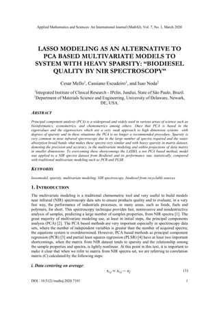 Applied Mathematics and Sciences: An International Journal (MathSJ), Vol. 7, No. 1, March 2020
DOI : 10.5121/mathsj.2020.7101 1
LASSO MODELING AS AN ALTERNATIVE TO
PCA BASED MULTIVARIATE MODELS TO
SYSTEM WITH HEAVY SPARSITY: “BIODIESEL
QUALITY BY NIR SPECTROSCOPY”
Cesar Mello1
, Cassiano Escudeiro1
, and Isao Noda2
1
Integrated Institute of Clinical Research - IPclin, Jundiai, State of São Paulo, Brazil.
2
Department of Materials Science and Engineering, University of Delaware, Newark,
DE, USA.
ABSTRACT
Principal component analysis (PCA) is a widespread and widely used in various areas of science such as
bioinformatics, econometrics, and chemometrics among others. Once that PCA is based in the
eigenvalues and the eigenvectors which are a very weak approach to high dimension systems with
degrees of sparsity and in these situations the PCA is no longer a recommended procedure. Sparsity is
very common in near infrared spectroscopy due to the large number of spectra required and the water
absorption broad bands what makes these spectra very similar and with heavy sparsity in matrix dataset,
demoting the precision and accuracy, in the multivariate modeling and within projections of data matrix
in smaller dimensions. To overcoming these shortcomings the LASSO, a not PCA based method, model
was applied to a NIR spectra dataset from Biodiesel and its performance was, statistically, compared
with traditional multivariate modeling such as PCR and PLSR.
KEYWORDS
lassomodel, sparsity, multivariate modeling, NIR spectroscopy, biodiesel from recyclable sources.
1. INTRODUCTION
The multivariate modeling is a traditional chemometric tool and very useful to build models
near infrared (NIR) spectroscopy data sets to ensure products quality and to evaluate, in a very
fast way, the performance of industrials processes, in many areas, such as foods, fuels and
polymers, for short. This spectroscopy technique provides fast, noninvasive and nondestructive
analysis of samples, predicting a large number of samples properties, from NIR spectra [1]. The
great majority of multivariate modeling use, at least in initial steps, the principal components
analysis (PCA) [2]. The PCA based methods are very important especially in spectroscopy data
sets, where the number of independent variables is greater than the number of acquired spectra;
the equations system is overdetermined. However, PCA based methods as principal component
regression (PCR) [3] and partial least squares regression (PLSR) [4] have at least two important
shortcomings, when the matrix from NIR dataset tends to sparsity and the relationship among
the sample properties and spectra, is lightly nonlinear. At this point in this text, it is important to
make it clear that when we refer to matrix from NIR spectra set, we are referring to correlation
matrix (C) calculated by the following steps:
i. Data centering on average:
𝑥𝑖,𝑗 = 𝑥𝑖,𝑗 − 𝑥𝑗 (1)
 