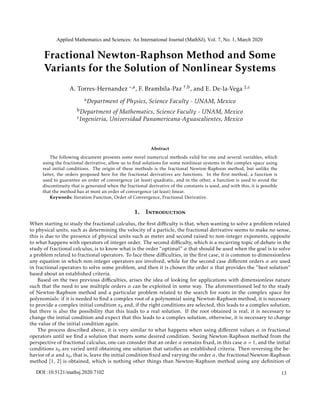Fractional Newton-Raphson Method and Some
Variants for the Solution of Nonlinear Systems
A. Torres-Hernandez ,a, F. Brambila-Paz †,b, and E. De-la-Vega ‡,c
aDepartment of Physics, Science Faculty - UNAM, Mexico
bDepartment of Mathematics, Science Faculty - UNAM, Mexico
cIngenieria, Universidad Panamericana-Aguascalientes, Mexico
Abstract
The following document presents some novel numerical methods valid for one and several variables, which
using the fractional derivative, allow us to ﬁnd solutions for some nonlinear systems in the complex space using
real initial conditions. The origin of these methods is the fractional Newton-Raphson method, but unlike the
latter, the orders proposed here for the fractional derivatives are functions. In the ﬁrst method, a function is
used to guarantee an order of convergence (at least) quadratic, and in the other, a function is used to avoid the
discontinuity that is generated when the fractional derivative of the constants is used, and with this, it is possible
that the method has at most an order of convergence (at least) linear.
Keywords: Iteration Function, Order of Convergence, Fractional Derivative.
1. Introduction
When starting to study the fractional calculus, the ﬁrst diﬃculty is that, when wanting to solve a problem related
to physical units, such as determining the velocity of a particle, the fractional derivative seems to make no sense,
this is due to the presence of physical units such as meter and second raised to non-integer exponents, opposite
to what happens with operators of integer order. The second diﬃculty, which is a recurring topic of debate in the
study of fractional calculus, is to know what is the order “optimal” α that should be used when the goal is to solve
a problem related to fractional operators. To face these diﬃculties, in the ﬁrst case, it is common to dimensionless
any equation in which non-integer operators are involved, while for the second case diﬀerent orders α are used
in fractional operators to solve some problem, and then it is chosen the order α that provides the “best solution”
based about an established criteria.
Based on the two previous diﬃculties, arises the idea of looking for applications with dimensionless nature
such that the need to use multiple orders α can be exploited in some way. The aforementioned led to the study
of Newton-Raphson method and a particular problem related to the search for roots in the complex space for
polynomials: if it is needed to ﬁnd a complex root of a polynomial using Newton-Raphson method, it is necessary
to provide a complex initial condition x0 and, if the right conditions are selected, this leads to a complex solution,
but there is also the possibility that this leads to a real solution. If the root obtained is real, it is necessary to
change the initial condition and expect that this leads to a complex solution, otherwise, it is necessary to change
the value of the initial condition again.
The process described above, it is very similar to what happens when using diﬀerent values α in fractional
operators until we ﬁnd a solution that meets some desired condition. Seeing Newton-Raphson method from the
perspective of fractional calculus, one can consider that an order α remains ﬁxed, in this case α = 1, and the initial
conditions x0 are varied until obtaining one solution that satisﬁes an established criteria. Then reversing the be-
havior of α and x0, that is, leave the initial condition ﬁxed and varying the order α, the fractional Newton-Raphson
method [1, 2] is obtained, which is nothing other things than Newton-Raphson method using any deﬁnition of
Applied Mathematics and Sciences: An International Journal (MathSJ), Vol. 7, No. 1, March 2020
DOI :10.5121/mathsj.2020.7102 13
 