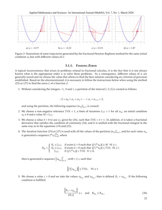 a) α = −0.77 b) α = −0.32 c) α = 0.19 d) α = 1.87
Figure 2: llustrations of some trajectories generated by the fractional Newton-Raphson method for the same initial
condition x0 but with diﬀerent values of α.
3.1.1. Finding Zeros
A typical inconvenience that arises in problems related to fractional calculus, it is the fact that it is not always
known what is the appropriate order α to solve these problems. As a consequence, diﬀerent values of α are
generally tested and we choose the value that allows to ﬁnd the best solution considering an criterion of precision
established. Based on the aforementioned, it is necessary to follow the instructions below when using the method
(25) or (27) to ﬁnd the zeros ξ of a function f :
1. Without considering the integers −1, 0 and 1, a partition of the interval [−2,2] is created as follows
−2 = α0 < α1 < α2 < ··· < αs < αs+1 = 2,
and using the partition, the following sequence {αm}s
m=1 is created.
2. We choose a non-negative tolerance T OL < 1, a limit of iterations LIT > 1 for all αm, an initial condition
x0 0 and a value M > LIT .
3. We choose a value δ > 0 to use αf given by (26), such that T OL < δ < 1. In addition, it is taken a fractional
derivative that satisﬁes the condition of continuity (24), and it is uniﬁed with the fractional integral in the
same way as in the equations (19) and (22).
4. The iteration function (25) or (27) is used with all the values of the partition {αm}s
m=1, and for each value αm
is generated a sequence {mxi}
Rm
i=0, where
Rm =



K1 ≤ LIT , if exists k > 0 such that f (mxk) ≥ M ∀k ≥ i,
K2 ≤ LIT , if exists k > 0 such that f (mxk) ≤ T OL ∀k ≥ i.
LIT , if f (mxi) > T OL ∀i ≥ 0,
then is generated a sequence xRmk
r
k=1
, with r ≤ s, such that
f xRmk
≤ T OL, ∀k ≥ 1.
5. We choose a value ε > 0 and we take the values xRm1
and xRm2
, then is deﬁned X1 = xRm1
. If the following
condition is fulﬁlled
X1 − xRm2
X1
≤ ε and Rm2
≤ Rm1
, (30)
Applied Mathematics and Sciences: An International Journal (MathSJ), Vol. 7, No. 1, March 2020
22
 