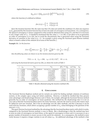 Qgf ,β(xi) := [Qgf ,β]jk(xi) = ∂
β(α,[xi]k)
k [gf ]j(xi) , (39)
where the function β is deﬁned as follows
β(α,[xi]k) :=
α, if |[xi]k| 0,
1, if |[xi]k| = 0.
(40)
Since the iteration function (38), the same way that (25), does not satisfy the condition (12), then any sequence
{xi}∞
i=0 generated by this iteration function has at most one order of convergence (at least) linear. As a consequence,
the speed of convergence is slower compared to what would be obtained when using (27), and then it is necessary
to use a larger value of LIT . It should be mentioned that the value α = 1 in (40), is not taken to try to guarantee
an order of convergence as in (26), but to avoid the discontinuity that is generated when using the fractional
derivative of constants in the value [xi]k = 0. An example is given using the fractional quasi-Newton method,
where is found a subset of the solution set of zeros of the function f .
Example 3.5. Let the function:
f (x) =
1
2
sin(x1x2) −
x2
4π
−
x1
2
, 1 −
1
4π
e2x1 − e +
e
π
x2 − 2ex1
T
, (41)
then the following values are chosen to use the iteration function given by (38)
T OL = e − 4, LIT = 200, x0 = (1.52,1.52)T , M = e + 6,
and using the fractional derivative given by (20), we obtain the results of Table 5
αm
mξ1
mξ2
mξ − m−1ξ 2
f (mξ) 2 Rm
1 −0.28866 2.21216549 − 13.25899819i 0.41342314 + 3.94559327i 1.18743e − 7 9.66251e − 5 163
2 1.08888 1.29436489 −3.13720898 1.89011e − 6 9.38884e − 5 51
3 1.14618 1.43395246 −6.82075021 2.24758e − 6 9.74642e − 5 94
4 1.33394 0.50000669 3.14148062 9.74727e − 6 9.99871e − 5 133
5 1.35597 0.29944016 2.83696105 8.55893e − 5 4.66965e − 5 8
6 1.3621 1.5305078 −10.20223066 2.38437e − 6 9.88681e − 5 120
7 1.37936 1.60457254 −13.36288413 2.32459e − 6 9.52348e − 5 93
8 1.88748 −0.26061324 0.62257513 2.69146e − 5 9.90792e − 5 21
Table 5: Results obtained using the iterative method (38).
4. Conclusions
The fractional Newton-Raphson method and its variants are useful for ﬁnding multiple solutions of nonlinear
systems, in the complex space using real initial conditions. However, it should be clariﬁed that they present
some advantages and disadvantages between each of them, for example, although the fractional Newton method
generally has an order of convergence (at least) quadratic, this method has the disadvantage that it is not an
easy task to ﬁnd the fractional Jacobian matrix for many functions, and also the need to reverse this matrix must
be added for each new iteration. But it has an advantage over the other methods, and this is because it can be
used with few iterations, which allows occupying a greater number of αm values belonging to the partition of the
interval (−2,2).
The quasi-Newton fractional method has the advantage that the fractional Jacobian matrix with which it works,
compared to the fractional Newton method, is easy to obtain. But a disadvantage is that the method may have
at most an order of convergence (at least) linear, so the speed of convergence is lower and it is necessary to use a
greater number of iterations to ensure success in the search for solutions. As a consequence, the method is more
costly because it requires a longer runtime to use all values αm. An additional advantage of the method is that
Applied Mathematics and Sciences: An International Journal (MathSJ), Vol. 7, No. 1, March 2020
26
 