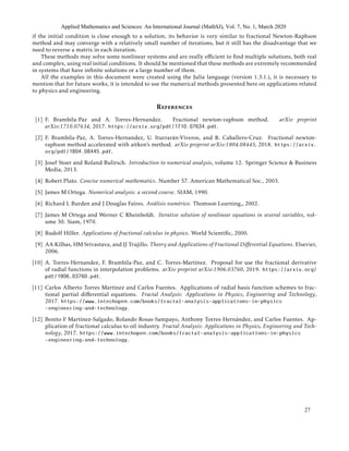 if the initial condition is close enough to a solution, its behavior is very similar to fractional Newton-Raphson
method and may converge with a relatively small number of iterations, but it still has the disadvantage that we
need to reverse a matrix in each iteration.
These methods may solve some nonlinear systems and are really eﬃcient to ﬁnd multiple solutions, both real
and complex, using real initial conditions. It should be mentioned that these methods are extremely recommended
in systems that have inﬁnite solutions or a large number of them.
All the examples in this document were created using the Julia language (version 1.3.1.), it is necessary to
mention that for future works, it is intended to use the numerical methods presented here on applications related
to physics and engineering.
References
[1] F. Brambila-Paz and A. Torres-Hernandez. Fractional newton-raphson method. arXiv preprint
arXiv:1710.07634, 2017. https://arxiv.org/pdf/1710.07634.pdf.
[2] F. Brambila-Paz, A. Torres-Hernandez, U. Iturrar´an-Viveros, and R. Caballero-Cruz. Fractional newton-
raphson method accelerated with aitken’s method. arXiv preprint arXiv:1804.08445, 2018. https://arxiv.
org/pdf/1804.08445.pdf.
[3] Josef Stoer and Roland Bulirsch. Introduction to numerical analysis, volume 12. Springer Science & Business
Media, 2013.
[4] Robert Plato. Concise numerical mathematics. Number 57. American Mathematical Soc., 2003.
[5] James M Ortega. Numerical analysis: a second course. SIAM, 1990.
[6] Richard L Burden and J Douglas Faires. An´alisis num´erico. Thomson Learning,, 2002.
[7] James M Ortega and Werner C Rheinboldt. Iterative solution of nonlinear equations in several variables, vol-
ume 30. Siam, 1970.
[8] Rudolf Hilfer. Applications of fractional calculus in physics. World Scientiﬁc, 2000.
[9] AA Kilbas, HM Srivastava, and JJ Trujillo. Theory and Applications of Fractional Diﬀerential Equations. Elsevier,
2006.
[10] A. Torres-Hernandez, F. Brambila-Paz, and C. Torres-Mart´ınez. Proposal for use the fractional derivative
of radial functions in interpolation problems. arXiv preprint arXiv:1906.03760, 2019. https://arxiv.org/
pdf/1906.03760.pdf.
[11] Carlos Alberto Torres Mart´ınez and Carlos Fuentes. Applications of radial basis function schemes to frac-
tional partial diﬀerential equations. Fractal Analysis: Applications in Physics, Engineering and Technology,
2017. https://www.intechopen.com/books/fractal-analysis-applications-in-physics
-engineering-and-technology.
[12] Benito F Mart´ınez-Salgado, Rolando Rosas-Sampayo, Anthony Torres-Hern´andez, and Carlos Fuentes. Ap-
plication of fractional calculus to oil industry. Fractal Analysis: Applications in Physics, Engineering and Tech-
nology, 2017. https://www.intechopen.com/books/fractal-analysis-applications-in-physics
-engineering-and-technology.
Applied Mathematics and Sciences: An International Journal (MathSJ), Vol. 7, No. 1, March 2020
27
 