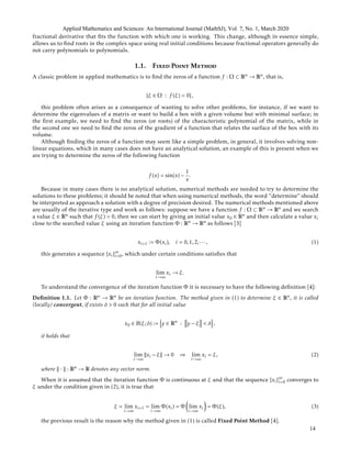 fractional derivative that ﬁts the function with which one is working. This change, although in essence simple,
allows us to ﬁnd roots in the complex space using real initial conditions because fractional operators generally do
not carry polynomials to polynomials.
1.1. Fixed Point Method
A classic problem in applied mathematics is to ﬁnd the zeros of a function f : Ω ⊂ Rn → Rn, that is,
{ξ ∈ Ω : f (ξ) = 0},
this problem often arises as a consequence of wanting to solve other problems, for instance, if we want to
determine the eigenvalues of a matrix or want to build a box with a given volume but with minimal surface; in
the ﬁrst example, we need to ﬁnd the zeros (or roots) of the characteristic polynomial of the matrix, while in
the second one we need to ﬁnd the zeros of the gradient of a function that relates the surface of the box with its
volume.
Although ﬁnding the zeros of a function may seem like a simple problem, in general, it involves solving non-
linear equations, which in many cases does not have an analytical solution, an example of this is present when we
are trying to determine the zeros of the following function
f (x) = sin(x) −
1
x
.
Because in many cases there is no analytical solution, numerical methods are needed to try to determine the
solutions to these problems; it should be noted that when using numerical methods, the word “determine” should
be interpreted as approach a solution with a degree of precision desired. The numerical methods mentioned above
are usually of the iterative type and work as follows: suppose we have a function f : Ω ⊂ Rn → Rn and we search
a value ξ ∈ Rn such that f (ξ) = 0, then we can start by giving an initial value x0 ∈ Rn and then calculate a value xi
close to the searched value ξ using an iteration function Φ : Rn → Rn as follows [3]
xi+1 := Φ(xi), i = 0,1,2,··· , (1)
this generates a sequence {xi}∞
i=0, which under certain conditions satisﬁes that
lim
i→∞
xi → ξ.
To understand the convergence of the iteration function Φ it is necessary to have the following deﬁnition [4]:
Deﬁnition 1.1. Let Φ : Rn → Rn be an iteration function. The method given in (1) to determine ξ ∈ Rn, it is called
(locally) convergent, if exists δ > 0 such that for all initial value
x0 ∈ B(ξ;δ) := y ∈ Rn
: y − ξ < δ ,
it holds that
lim
i→∞
xi − ξ → 0 ⇒ lim
i→∞
xi = ξ, (2)
where · : Rn → R denotes any vector norm.
When it is assumed that the iteration function Φ is continuous at ξ and that the sequence {xi}∞
i=0 converges to
ξ under the condition given in (2), it is true that
ξ = lim
i→∞
xi+1 = lim
i→∞
Φ(xi) = Φ lim
i→∞
xi = Φ(ξ), (3)
the previous result is the reason why the method given in (1) is called Fixed Point Method [4].
Applied Mathematics and Sciences: An International Journal (MathSJ), Vol. 7, No. 1, March 2020
14
 