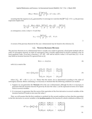 |Φ(xi) − Φ(ξ)| ≤
p
s=1
Φ(s)(ξ)
s!
|xi − ξ|s
+ o(|xi − ξ|p
),
assuming that the sequence {xi}∞
i=0 generated by (1) converges to ξ and also that Φ(s)(ξ) = 0 ∀s < p, the previous
expression implies that
|xi+1 − ξ|
|xi − ξ|p =
|Φ(xi) − Φ(ξ)|
|xi − ξ|p ≤
Φ(p)(ξ)
p!
+
o(|xi − ξ|p
)
|xi − ξ|p −→
i→∞
Φ(p)(ξ)
p!
,
as consequence, exists a value k > 0 such that
|xi+1 − ξ| ≤
Φ(p)(ξ)
p!
|xi − ξ|p
, ∀i ≥ k.
A version of the previous theorem for the case n-dimensional may be found in the reference [3].
1.2. Newton-Raphson Method
The previous theorem in its n-dimensional form is usually very useful to generate a ﬁxed point method with an
order of convergence desired, an order of convergence that is usually appreciated in iterative methods is the (at
least) quadratic order. If we have a function f : Ω ⊂ Rn → Rn and we search a value ξ ∈ Ω such that f (ξ) = 0, we
may build an iteration function Φ in general form as [6]
Φ(x) = x − A(x)f (x), (8)
with A(x) a matrix like
A(x) := [A]jk(x) =


[A]11(x) [A]12(x) ··· [A]1n(x)
[A]21(x) [A]22(x) ··· [A]2n(x)
...
...
...
...
[A]n1(x) [A]n2(x)
... [A]nn(x)


, (9)
where [A]jk : Rn → R (1 ≤ j,k ≤ n). Notice that the matrix A(x) is determined according to the order of
convergence desired. Before continuing, it is necessary to mention that the following conditions are needed:
1. Suppose we can generalize the Theorem 1.5 to the case n-dimensional, although for this it is necessary to
guarantee that the iteration function Φ given by (8) near the value ξ can be expressed in terms of its Taylor
series in several variables.
2. It is necessary to guarantee that the norm of the equivalent of the ﬁrst derivative in several variables of the
iteration function Φ tends to zero near the value ξ.
Then, we will assume that the ﬁrst condition is satisﬁed; for the second condition we have that the equivalent
to the ﬁrst derivative in several variables is the Jacobian matrix of the function Φ, which is deﬁned as follows [5]
Φ(1)
(x) := [Φ]
(1)
jk (x) =


∂1[Φ]1(x) ∂2[Φ]1(x) ··· ∂n[Φ]1(x)
∂1[Φ]2(x) ∂2[Φ]2(x) ··· ∂n[Φ]2(x)
...
...
...
...
∂1[Φ]n(x) ∂2[Φ]n(x)
... ∂n[Φ]n(x)


, (10)
Applied Mathematics and Sciences: An International Journal (MathSJ), Vol. 7, No. 1, March 2020
16
 