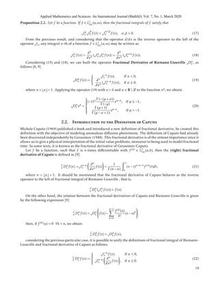 Proposition 2.2. Let f be a function. If f ∈ L1
loc(a,∞), then the fractional integrals of f satisfy that
aIα
x aI
β
x f (x) = aI
α+β
x f (x), α,β > 0. (17)
From the previous result, and considering that the operator d/dx is the inverse operator to the left of the
operator aIx, any integral α-th of a function f ∈ L1
loc(a,∞) may be written as
aIα
x f (x) =
dn
dxn
(aIn
x aIα
x f (x)) =
dn
dxn
(aIn+α
x f (x)). (18)
Considering (15) and (18), we can built the operator Fractional Derivative of Riemann-Liouville aDα
x , as
follows [8, 9]
aDα
x f (x) :=



aI−α
x f (x), if α < 0,
dn
dxn
(aIn−α
x f (x)), if α ≥ 0,
(19)
where n = α + 1. Applying the operator (19) with a = 0 and α ∈ R  Z to the function xµ, we obtain
0Dα
x xµ
=



(−1)α Γ (−(µ + α))
Γ (−µ)
xµ−α, if µ ≤ −1,
Γ (µ + 1)
Γ (µ − α + 1)
xµ−α, if µ > −1.
(20)
2.2. Introduction to the Definition of Caputo
Michele Caputo (1969) published a book and introduced a new deﬁnition of fractional derivative, he created this
deﬁnition with the objective of modeling anomalous diﬀusion phenomena. The deﬁnition of Caputo had already
been discovered independently by Gerasimov (1948). This fractional derivative is of the utmost importance since it
allows us to give a physical interpretation of the initial value problems, moreover to being used to model fractional
time. In some texts, it is known as the fractional derivative of Gerasimov-Caputo.
Let f be a function, such that f is n-times diﬀerentiable with f (n) ∈ L1
loc(a,b), then the (right) fractional
derivative of Caputo is deﬁned as [9]
C
a Dα
x f (x) :=aIn−α
x
dn
dxn
f (x) =
1
Γ (n − α)
x
a
(x − t)n−α−1
f (n)
(t)dt, (21)
where n = α + 1. It should be mentioned that the fractional derivative of Caputo behaves as the inverse
operator to the left of fractional integral of Riemann-Liouville , that is,
C
a Dα
x (aIα
x f (x)) = f (x).
On the other hand, the relation between the fractional derivatives of Caputo and Riemann-Liouville is given
by the following expression [9]
C
a Dα
x f (x) = aDα
x

f (x) −
n−1
k=0
f (k)(a)
k!
(x − a)k

,
then, if f (k)(a) = 0 ∀k < n, we obtain
C
a Dα
x f (x) = aDα
x f (x),
considering the previous particular case, it is possible to unify the deﬁnitions of fractional integral of Riemann-
Liouville and fractional derivative of Caputo as follows
C
a Dα
x f (x) :=



aI−α
x f (x), if α < 0,
aIn−α
x
dn
dxn
f (x) , if α ≥ 0.
(22)
Applied Mathematics and Sciences: An International Journal (MathSJ), Vol. 7, No. 1, March 2020
19
 
