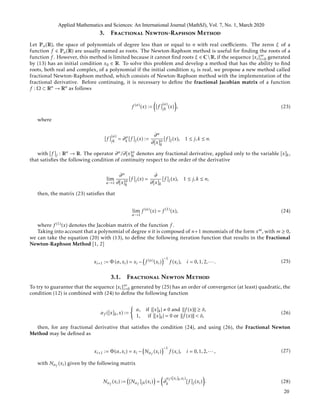 3. Fractional Newton-Raphson Method
Let Pn(R), the space of polynomials of degree less than or equal to n with real coeﬃcients. The zeros ξ of a
function f ∈ Pn(R) are usually named as roots. The Newton-Raphson method is useful for ﬁnding the roots of a
function f . However, this method is limited because it cannot ﬁnd roots ξ ∈ CR, if the sequence {xi}∞
i=0 generated
by (13) has an initial condition x0 ∈ R. To solve this problem and develop a method that has the ability to ﬁnd
roots, both real and complex, of a polynomial if the initial condition x0 is real, we propose a new method called
fractional Newton-Raphson method, which consists of Newton-Raphson method with the implementation of the
fractional derivative. Before continuing, it is necessary to deﬁne the fractional Jacobian matrix of a function
f : Ω ⊂ Rn → Rn as follows
f (α)
(x) := [f ]
(α)
jk (x) , (23)
where
[f ]
(α)
jk = ∂α
k [f ]j(x) :=
∂α
∂[x]α
k
[f ]j(x), 1 ≤ j,k ≤ n.
with [f ]j : Rn → R. The operator ∂α/∂[x]α
k denotes any fractional derivative, applied only to the variable [x]k,
that satisﬁes the following condition of continuity respect to the order of the derivative
lim
α→1
∂α
∂[x]α
k
[f ]j(x) =
∂
∂[x]k
[f ]j(x), 1 ≤ j,k ≤ n,
then, the matrix (23) satisﬁes that
lim
α→1
f (α)
(x) = f (1)
(x), (24)
where f (1)(x) denotes the Jacobian matrix of the function f .
Taking into account that a polynomial of degree n it is composed of n+1 monomials of the form xm, with m ≥ 0,
we can take the equation (20) with (13), to deﬁne the following iteration function that results in the Fractional
Newton-Raphson Method [1, 2]
xi+1 := Φ (α,xi) = xi − f (α)(xi)
−1
f (xi), i = 0,1,2,··· . (25)
3.1. Fractional Newton Method
To try to guarantee that the sequence {xi}∞
i=0 generated by (25) has an order of convergence (at least) quadratic, the
condition (12) is combined with (24) to deﬁne the following function
αf ([x]k,x) :=
α, if |[x]k| 0 and f (x) ≥ δ,
1, if |[x]k| = 0 or f (x) < δ,
(26)
then, for any fractional derivative that satisﬁes the condition (24), and using (26), the Fractional Newton
Method may be deﬁned as
xi+1 := Φ(α,xi) = xi − Nαf
(xi)
−1
f (xi), i = 0,1,2,··· , (27)
with Nαf
(xi) given by the following matrix
Nαf
(xi) := [Nαf
]jk(xi) = ∂
αf ([xi]k,xi)
k [f ]j(xi) . (28)
Applied Mathematics and Sciences: An International Journal (MathSJ), Vol. 7, No. 1, March 2020
20
 
