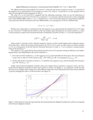 The diﬀerence between the methods (25) and (27), is that the just for the second can exists δ > 0 such that if
the sequence {xi}∞
i=0 generated by (27) converges to a root ξ of f , exists k > 0 such that ∀i ≥ k, the sequence has an
order of convergence (at least) quadratic in B(ξ;δ).
The value of α in (25) and (26) is assigned with the following reasoning: when we use the deﬁnitions of
fractional derivatives given by (19) and (22) in a function f , it is necessary that the function be n-times integrable
and n-times diﬀerentiable, where n = α +1, therefore |α| < n and, on the other hand, for using Newton method it
is just necessary that the function be one-time diﬀerentiable, as a consequence of (26) it is obtained that
−2 < α < 2, α −1,0,1. (29)
Without loss of generality, to understand why the sequence {xi}∞
i=0 generated by the method (25) or (27) when
we use a function f ∈ Pn(R), has the ability to enter the complex space starting from an initial condition x0 ∈ R, it
is only necessary to observe the fractional derivative of Riemann-Liouville of order α = 1/2 of the monomial xm
0D
1
2
x xm
=
√
π
2Γ m + 1
2
xm− 1
2 , m ≥ 0,
whose result is a function with a rational exponent, contrary to what would happen when using the conven-
tional derivative. When the iteration function given by (25) or (27) is used, we must taken an initial condition
x0 0, as a consequence of the fact that the fractional derivative of order α > 0 of a constant is usually propor-
tional to the function x−α.
The sequence {xi}∞
i=0 generated by the iteration function (25) or (27), presents among its behaviors, the follow-
ing particular cases depending on the initial condition x0:
1. If we take an initial condition x0 > 0, the sequence {xi}∞
i=0 may be divided into three parts, this occurs because
it may exists a value M ∈ N for which {xi}M−1
i=0 ⊂ R+ with {xM} ⊂ R−, in consequence {xi}i≥M+1 ⊂ C.
2. On the other hand, if we take an initial x0 < 0 condition, the sequence {xi}∞
i=0 may be divided into two parts,
{x0} ⊂ R− and {xi}i≥1 ⊂ C.
Unlike classical Newton-Raphson method; which uses tangent lines to generate a sequence {xi}∞
i=0, the frac-
tional Newton-Raphson method uses lines more similar to secants (see Figure 1). A consequence of the fact that
the lines are not tangent when using (25), is that diﬀerent trajectories can be obtained for the same initial condition
x0 just by changing the order α of the derivative (see Figure 2).
Figure 1: Illustration of some lines generated by the fractional Newton-Raphson method, the red line corresponds
to the Newton-Raphson method.
Applied Mathematics and Sciences: An International Journal (MathSJ), Vol. 7, No. 1, March 2020
21
 