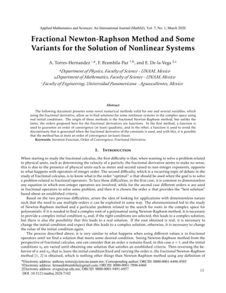 Fractional Newton-Raphson Method and Some
Variants for the Solution of Nonlinear Systems
A. Torres-Hernandez ,a, F. Brambila-Paz †,b, and E. De-la-Vega ‡,c
a
b
Abstract
The following document presents some novel numerical methods valid for one and several variables, which
using the fractional derivative, allow us to ﬁnd solutions for some nonlinear systems in the complex space using
real initial conditions. The origin of these methods is the fractional Newton-Raphson method, but unlike the
latter, the orders proposed here for the fractional derivatives are functions. In the ﬁrst method, a function is
used to guarantee an order of convergence (at least) quadratic, and in the other, a function is used to avoid the
discontinuity that is generated when the fractional derivative of the constants is used, and with this, it is possible
that the method has at most an order of convergence (at least) linear.
Keywords: Iteration Function, Order of Convergence, Fractional Derivative.
1. Introduction
When starting to study the fractional calculus, the ﬁrst diﬃculty is that, when wanting to solve a problem related
to physical units, such as determining the velocity of a particle, the fractional derivative seems to make no sense,
this is due to the presence of physical units such as meter and second raised to non-integer exponents, opposite
to what happens with operators of integer order. The second diﬃculty, which is a recurring topic of debate in the
study of fractional calculus, is to know what is the order “optimal” α that should be used when the goal is to solve
a problem related to fractional operators. To face these diﬃculties, in the ﬁrst case, it is common to dimensionless
any equation in which non-integer operators are involved, while for the second case diﬀerent orders α are used
in fractional operators to solve some problem, and then it is chosen the order α that provides the “best solution”
based about an established criteria.
Based on the two previous diﬃculties, arises the idea of looking for applications with dimensionless nature
such that the need to use multiple orders α can be exploited in some way. The aforementioned led to the study
of Newton-Raphson method and a particular problem related to the search for roots in the complex space for
polynomials: if it is needed to ﬁnd a complex root of a polynomial using Newton-Raphson method, it is necessary
to provide a complex initial condition x0 and, if the right conditions are selected, this leads to a complex solution,
but there is also the possibility that this leads to a real solution. If the root obtained is real, it is necessary to
change the initial condition and expect that this leads to a complex solution, otherwise, it is necessary to change
the value of the initial condition again.
The process described above, it is very similar to what happens when using diﬀerent values α in fractional
operators until we ﬁnd a solution that meets some desired condition. Seeing Newton-Raphson method from the
perspective of fractional calculus, one can consider that an order α remains ﬁxed, in this case α = 1, and the initial
conditions x0 are varied until obtaining one solution that satisﬁes an established criteria. Then reversing the be-
havior of α and x0, that is, leave the initial condition ﬁxed and varying the order α, the fractional Newton-Raphson
method [1, 2] is obtained, which is nothing other things than Newton-Raphson method using any deﬁnition of
Applied Mathematics and Sciences: An International Journal (MathSJ), Vol. 7, No. 1, March 2020
c
DOI :10.5121/mathsj.2020.7102
13
Department of Physics, Faculty of Science - UNAM, Mexico
Department of Mathematics, Faculty of Science - UNAM, Mexico
Faculty of Engineering, Universidad Panamericana - Aguascalientes, Mexico
*Electronic address: anthony.torres@ciencias.unam.mx; Corresponding author; ORCID: 0000-0001-6496-9505
†Electronic address: fernandobrambila@gmail.com; ORCID: 0000-0001-7896-6460
‡Electronic address: evega@up.edu.mx; ORCID: 0000-0001-9491-6957
 