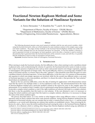 Fractional Newton-Raphson Method and Some
Variants for the Solution of Nonlinear Systems
A. Torres-Hernandez ,a, F. Brambila-Paz †,b, and E. De-la-Vega ‡,c
aDepartment of Physics, Faculty of Science - UNAM, Mexico
bDepartment of Mathematics, Faculty of Science - UNAM, Mexico
cFaculty of Engineering, Universidad Panamericana - Aguascalientes, Mexico
Abstract
The following document presents some novel numerical methods valid for one and several variables, which
using the fractional derivative, allow us to ﬁnd solutions for some nonlinear systems in the complex space using
real initial conditions. The origin of these methods is the fractional Newton-Raphson method, but unlike the
latter, the orders proposed here for the fractional derivatives are functions. In the ﬁrst method, a function is
used to guarantee an order of convergence (at least) quadratic, and in the other, a function is used to avoid the
discontinuity that is generated when the fractional derivative of the constants is used, and with this, it is possible
that the method has at most an order of convergence (at least) linear.
Keywords: Iteration Function, Order of Convergence, Fractional Derivative.
1. Introduction
When starting to study the fractional calculus, the ﬁrst diﬃculty is that, when wanting to solve a problem related
to physical units, such as determining the velocity of a particle, the fractional derivative seems to make no sense,
this is due to the presence of physical units such as meter and second raised to non-integer exponents, opposite
to what happens with operators of integer order. The second diﬃculty, which is a recurring topic of debate in the
study of fractional calculus, is to know what is the order “optimal” α that should be used when the goal is to solve
a problem related to fractional operators. To face these diﬃculties, in the ﬁrst case, it is common to dimensionless
any equation in which non-integer operators are involved, while for the second case diﬀerent orders α are used
in fractional operators to solve some problem, and then it is chosen the order α that provides the “best solution”
based about an established criteria.
Based on the two previous diﬃculties, arises the idea of looking for applications with dimensionless nature
such that the need to use multiple orders α can be exploited in some way. The aforementioned led to the study
of Newton-Raphson method and a particular problem related to the search for roots in the complex space for
polynomials: if it is needed to ﬁnd a complex root of a polynomial using Newton-Raphson method, it is necessary
to provide a complex initial condition x0 and, if the right conditions are selected, this leads to a complex solution,
but there is also the possibility that this leads to a real solution. If the root obtained is real, it is necessary to
change the initial condition and expect that this leads to a complex solution, otherwise, it is necessary to change
the value of the initial condition again.
The process described above, it is very similar to what happens when using diﬀerent values α in fractional
operators until we ﬁnd a solution that meets some desired condition. Seeing Newton-Raphson method from the
perspective of fractional calculus, one can consider that an order α remains ﬁxed, in this case α = 1, and the initial
conditions x0 are varied until obtaining one solution that satisﬁes an established criteria. Then reversing the be-
havior of α and x0, that is, leave the initial condition ﬁxed and varying the order α, the fractional Newton-Raphson
method [1, 2] is obtained, which is nothing other things than Newton-Raphson method using any deﬁnition of
Electronic address: anthony.torres@ciencias.unam.mx; Corresponding author; ORCID: 0000-0001-6496-9505
†Electronic address: fernandobrambila@gmail.com; ORCID: 0000-0001-7896-6460
‡Electronic address: evega@up.edu.mx; ORCID: 0000-0001-9491-6957
DOI :10.5121/mathsj.2020.7102
Applied Mathematics and Sciences: AnInternational Journal (MathSJ)Vol.7, No.1, March 2020
13
 