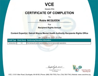 Robie MCQUEEN
2/5/2016 12:21:31 PM
VCE
Issues this
CERTIFICATE OF COMPLETION
To
For
Recipient Rights Annual
Content Expert(s): Detroit Wayne Mental Health Authority Recipients Rights Office
on
VCE | 13101 Allen Road | Southgate, MI 48195 | Phone: (888) 785-7793 | Fax: (734) 785-7740 | Website: www.vceonline.org
Credit Type Clock Hours Continuing Education Information
Training Hours 0.5 This training will count for general training hours at most provider organizations.
 