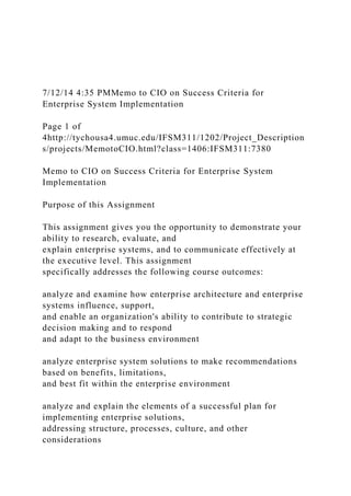 7/12/14 4:35 PMMemo to CIO on Success Criteria for
Enterprise System Implementation
Page 1 of
4http://tychousa4.umuc.edu/IFSM311/1202/Project_Description
s/projects/MemotoCIO.html?class=1406:IFSM311:7380
Memo to CIO on Success Criteria for Enterprise System
Implementation
Purpose of this Assignment
This assignment gives you the opportunity to demonstrate your
ability to research, evaluate, and
explain enterprise systems, and to communicate effectively at
the executive level. This assignment
specifically addresses the following course outcomes:
analyze and examine how enterprise architecture and enterprise
systems influence, support,
and enable an organization's ability to contribute to strategic
decision making and to respond
and adapt to the business environment
analyze enterprise system solutions to make recommendations
based on benefits, limitations,
and best fit within the enterprise environment
analyze and explain the elements of a successful plan for
implementing enterprise solutions,
addressing structure, processes, culture, and other
considerations
 