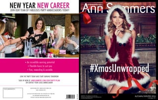 WARNING: This catalogue is for adults only.
It features sex orientated products. If you feel these items
may offend please dispose of it. Catalogue 76C
AUTUMN/WINTER 2016
annsummers.com
Ref:87440
BRAS NOW UP TO
#XmasUnwrapped
Ref:87440
YOUR AMBASSADOR IS:
JOIN OUR TEAM OF FABULOUS PARTY AMBASSADORS TODAY!
• An incredible earning potential
• Flexible hours to suit you
• Fun, rewarding & sociable
JOIN THE PARTY TODAY AND START EARNING TOMORROW
SIGN UP NOW AT: ANNSUMMERS.COM/JOIN-PARTY-PLAN
OR CONTACT YOUR LOCAL AMBASSADOR
AGE RESTRICTIONS APPLY. FABULOUS NEW KIT WORTH £200.
TERMS & CONDITIONS APPLY.
CALL 0333 440 6969 (MON-FRI 8AM-11PM, SAT 9AM-6PM, SUN 9.30AM-6PM)
VISIT ANNSUMMERS.COM/PAGE/NEW-WHY-JOIN
OR SPEAK TO YOUR PARTY AMBASSADOR FOR MORE DETAILS
NEW YEAR NEW CAREER
 