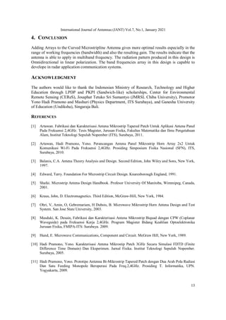 International Journal of Antennas (JANT) Vol.7, No.1, January 2021
13
4. CONCLUSION
Adding Arrays to the Curved Microstripline Antenna gives more optimal results especially in the
range of working frequencies (bandwidth) and also the resulting gain. The results indicate that the
antenna is able to apply in multiband frequency. The radiation pattern produced in this design is
Omnidirectional in linear polarization. The band frequencies array in this design is capable to
develope in radar application communication systems.
ACKNOWLEDGMENT
The authors would like to thank the Indonesian Ministry of Research, Technology and Higher
Education through LPDP and PKPI (Sandwich-like) scholarships, Center for Environmental
Remote Sensing (CEReS), Josaphat Tetuko Sri Sumantyo (JMRSL Chiba University), Promotor
Yono Hadi Pramono and Mashuri (Physics Department, ITS Surabaya), and Ganesha University
of Education (Undiksha), Singaraja Bali.
REFERENCES
[1] Artawan. Fabrikasi dan Karakterisasi Antena Mikrostrip Tapered Patch Untuk Aplikasi Antena Panel
Pada Frekuensi 2,4GHz. Tesis Magister, Jurusan Fisika, Fakultas Matematika dan Ilmu Pengetahuan
Alam, Institut Teknologi Sepuluh Nopember (ITS), Surabaya, 2011.
[2] Artawan, Hadi Pramono, Yono. Perancangan Antena Panel Mikrostrip Horn Array 2x2 Untuk
Komunikasi Wi-Fi Pada Frekuensi 2,4GHz. Prosiding Simposium Fisika Nasional (SFN), ITS,
Surabaya, 2010.
[3] Balanis, C.A. Antena Theory Analysis and Design. Second Edition, John Wiley and Sons, New York,
1997.
[4] Edward, Terry. Foundation For Microstrip Circuit Design. Knaresborough England, 1991.
[5] Shafai. Microstrip Antena Design Handbook. Profesor University Of Manitoba, Wimmipeg, Canada,
2001.
[6] Kraus, John, D. Electromagnetics. Third Edition, McGraw-Hill, New York, 1984.
[7] Ohri, V, Amin, O, Gebremariam, H Dubois, B. Microwave Mikrostrip Horn Antena Design and Test
System. San Jose State University, 2003.
[8] Masduki, K. Desain, Fabrikasi dan Karakterisasi Antena Mikrostrip Biquad dengan CPW (Coplanar
Waveguide) pada Frekuensi Kerja 2,4GHz. Program Magister Bidang Keahlian Optoelektronika
Jurusan Fisika, FMIPA-ITS: Surabaya. 2009.
[9] Hund, E. Microwave Communications, Component and Circuit. McGraw Hill, New York, 1989.
[10] Hadi Pramono, Yono. Karakterisasi Antena Mikrostip Patch 3GHz Secara Simulasi FDTD (Finite
Difference Time Domain) Dan Eksperimen. Jurnal Fisika. Institut Teknologi Sepuluh Nopember.
Surabaya, 2005.
[11] Hadi Pramono, Yono. Prototipe Antenna Bi-Mikrostrip Tapered Patch dengan Dua Arah Pola Radiasi
Dan Satu Feeding Monopole Beroperasi Pada Freq.2,4GHz. Prosiding T. Informatika, UPN.
Yogyakarta, 2009.
 