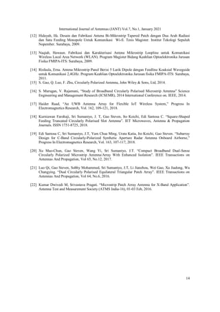 International Journal of Antennas (JANT) Vol.7, No.1, January 2021
14
[12] Hidayah, Ifa. Desain dan Fabrikasi Antena Bi-Mikrostrip Tapered Patch dengan Dua Arah Radiasi
dan Satu Feeding Monopole Untuk Komunikasi Wi-fi. Tesis Magister. Institut Tekologi Sepuluh
Nopember. Surabaya, 2009.
[13] Naqiah, Hawaun. Fabrikasi dan Karakterisasi Antena Mikrostrip Loopline untuk Komunikasi
Wireless Local Area Network (WLAN). Program Magister Bidang Keahlian Optoelektronika Jurusan
Fisika FMIPA-ITS: Surabaya, 2009.
[14] Risfaula, Erna. Antena Mikrostrip Panel Berisi 5 Larik Dipole dengan Feedline Koaksial Waveguide
untuk Komunikasi 2,4GHz. Program Keahlian Optoelektronika Jurusan fisika FMIPA-ITS: Surabaya,
2011.
[15] S. Gao, Q. Luo, F. Zhu, Circularly Polarized Antenna, John Wiley & Sons, Ltd, 2014.
[16] S. Murugan, V. Rajamani, “Study of Broadband Circularly Polarised Microstrip Antenna” Science
Engineering and Management Research (ICSEMR), 2014 International Conference on. IEEE, 2014.
[17] Haider Raad, “An UWB Antenna Array for Flexible IoT Wireless System,” Progress In
Electromagnetics Research, Vol. 162, 109-121, 2018.
[18] Kurniawan Farohaji, Sri Sumantyo, J. T, Gao Steven, Ito Koichi, Edi Santosa C. “Square-Shaped
Feeding Truncated Circularly Polarised Slot Antenna”. IET Microwaves, Antenna & Propagation
Journals. ISSN 1751-8725, 2018.
[19] Edi Santosa C, Sri Sumantyo, J.T, Yam Chua Ming, Urata Katia, Ito Koichi, Gao Steven. “Subarray
Design for C-Band Circularly-Polarized Synthetic Aperture Radar Antenna Onboard Airborne,”
Progress In Electromagnetics Research, Vol. 163, 107-117, 2018.
[20] Xu Mao-Chun, Gao Steven, Wang Yi, Sri Sumantyo, J.T. “Compact Broadband Dual-Sense
Circularly Polarized Microstrip Antenna/Array With Enhanced Isolation”. IEEE Transactions on
Antennas And Propagation, Vol 65, No.12, 2017.
[21] Luo Qi, Gao Steven, Sobhy Mohammed, Sri Sumantyo, J.T, Li Jianzhou, Wei Gao, Xu Jiadong, Wu
Changying. “Dual Circularly Polarised Equilateral Triangular Patch Array”. IEEE Transactions on
Antennas And Propagation, Vol 64, No.6, 2016.
[22] Kumar Dwivedi M, Srivastava Pragati. “Microstrip Patch Array Antenna for X-Band Application”.
Antenna Test and Measurement Society (ATMS India-16), 01-03 Feb, 2016.
 