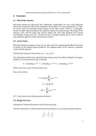 International Journal of Antennas (JANT) Vol.7, No.1, January 2021
2
2. THEORIES
2.1. Microstrip Antenna
Microstrip antennas are electrically thin, lightweight, comformable, low cost, easily fabricated
and can be connected to Microwave Integrated Circuits (MICs) at various frequencies [1]. There
are various types of microstrip antenna designs on the taper section. There is a rectangular,
circular, triangle shape according to the empirical analysis of antenna design. The design of the
antennas varies with the single side and the double side. This study designed novel curved
microstripline antenna with 2x2, 2x4 and 4x4 array, to produce greater gain so that it could be
more optimally applied to radar communication systems.
2.2. Array Factor
Microstrip antennas arranged in Array are not only useful for widening bandwidth but also have
an impact on the radiation pattern produced. The radiation pattern in the Antenna is generally
written with the equation:
𝑅 (𝜃, ∅) with i element in the position of 𝑟𝑖 = (𝑥𝑖, 𝑦𝑖,𝑍𝑖)
The relationship with the wave emitted from the antenna array (Y) with the multiplier of complex
numbers (wi) in the function (θ, ∅), is obtained:
𝑌 = 𝑅 (𝜃, ∅)𝑤1𝑒−𝑗 𝑘 . 𝑟1 + 𝑅 (𝜃, ∅)𝑤2𝑒−𝑗 𝑘.𝑟2 + ⋯ 𝑅(𝜃, ∅)𝑤𝑁𝑒−𝑗 𝑘 𝑟𝑁
With k is the wave vector in the incoming wave.
Next can be written:
𝑌 = 𝑅 (𝜃, ∅) ∑ 𝑤𝑖𝑒−𝑗 𝑘 .𝑟𝑖
𝑁
𝑖=1
𝑌 = (𝜃, ∅) 𝐴𝐹
; 𝐴𝐹 = ∑ 𝑤𝑖𝑒−𝑗 𝑘 .𝑟𝑖
𝑁
𝑖=1
AF = Array Factor (as an Antenna position function).
2.3. Design Overview
Calculation of Antenna Dimensions uses the following steps:
The first calculating is to find the total electricity permittivity (εrtot) using the capacitor equation:
2
1
tot c
1
c
1
c
1


 