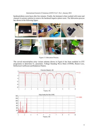 International Journal of Antennas (JANT) Vol.7, No.1, January 2021
6
hardened photo resist layer after few minutes. Finally, the laminate is then washed with water and
cleaned in acetone solution to remove the hardened negative photo resist. The fabrication process
has shown in the following figure.
Figure 5. Fabrication Process.
The curved microstripline array varians antenna shown in Figure 6 has been modeled in CST
programme to determine S11 parameter, Voltage Standing Wave Ratio (VSWR), Return Loss,
Reflection Coefficient and Radiation Pattern.
 