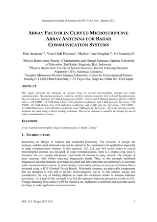 International Journal of Antennas (JANT) Vol.7, No.1, January 2021
DOI: 10.5121/jant.2021.7101 1
ARRAY FACTOR IN CURVED MICROSTRIPLINE
ARRAY ANTENNA FOR RADAR
COMMUNICATION SYSTEMS
Putu Artawan1, 2
, Yono Hadi Pramono2
, Mashuri2
and Josaphat T. Sri Sumantyo3
1
Physics Department, Faculty of Mathematics and Natural Sciences, Ganesha University
of Education (Undiksha), Singaraja, Bali, Indonesia
2
Physics Department, Faculty of Natural Sciences, Institut Teknologi Sepuluh
Nopember (ITS), Surabaya, Indonesia
3
Josaphat Microwave Remote Sensing Laboratory, Center for Environmental Remote
Sensing (CEReS) Chiba University, 1-33 Yayoi-cho, Inage-ku, Chiba 263-8522-Japan
ABSTRACT
This paper presents the designed of varians array in curved microstripline antenna for radar
communication. The antenna geometry comprises of three varians in matrics 2x2, 2x4 and 4x4 dimensions.
The several array operates in C-Band frequencies (4GHz – 8GHz) and X-Band frequencies (8GHz-12GHz)
with a 1.82 VSWR, -18.72dB Return loss, 0.29 reflection coefficient, and 5.8dB gain for 2x2 array, 1.64
VSWR, -16.17dB Return loss, 0.24 reflection coefficient, and 5.4dB gain for 2x4 array, 1.04 VSWR, -
37.70dB Return loss, 0.19 reflection coefficient, and 7.6dB gain for 4x4 array. All of the varians in array
elements are feed using a direct feeding technique. This array antenna is suitable developed for use in
radar communication systems.
KEYWORDS
Array, Curved microstripline, Radar communication, C-Band, X-Band
1. INTRODUCTION
Researches on Design of Antenna had conducted previously. The variation of design, the
analysis, and the result obtained were not be optimal to be conducted in its application especially
in radar communication systems. In this research, 2x2, 2x4, and 4x4 varian arrays in curved
microstripline antenna was designed. In radar communications, there is a emphasizing need to
minimize the size, weight and power requirments of antenna in array varians. The concept of
array antennas with widely separated frequencies bands. Thus, in this research multiband
frequencies antenna elements have been designed and fabricated that can potentially to develope
radar communication systems. A novel design in microstrip antenna is one type of antenna that is
designed using a PCB (Printed Circuit Board). Microstrip antennas are physically components
that are designed to emit and or receive electromagnetic waves. In this antenna design also
considerated the size of feeding stripline to reach the maximum results in antenna indicator
parametric. As a goal of this research is to find the optimum indicator parametric results in S11,
Voltage Standing Wave Ratio (VSWR), Return Loss, Reflection Coefficient and gain that can be
develope in radar application communications.
 