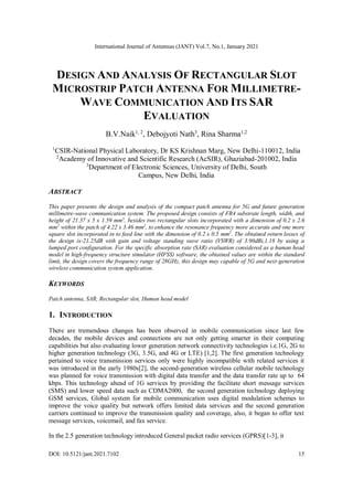 International Journal of Antennas (JANT) Vol.7, No.1, January 2021
DOI: 10.5121/jant.2021.7102 15
DESIGN AND ANALYSIS OF RECTANGULAR SLOT
MICROSTRIP PATCH ANTENNA FOR MILLIMETRE-
WAVE COMMUNICATION AND ITS SAR
EVALUATION
B.V.Naik1, 2
, Debojyoti Nath3
, Rina Sharma1,2
1
CSIR-National Physical Laboratory, Dr KS Krishnan Marg, New Delhi-110012, India
2
Academy of Innovative and Scientific Research (AcSIR), Ghaziabad-201002, India
3
Department of Electronic Sciences, University of Delhi, South
Campus, New Delhi, India
ABSTRACT
This paper presents the design and analysis of the compact patch antenna for 5G and future generation
millimetre-wave communication system. The proposed design consists of FR4 substrate length, width, and
height of 21.37 x 5 x 1.59 mm3
, besides two rectangular slots incorporated with a dimension of 0.2 x 2.6
mm2
within the patch of 4.22 x 3.46 mm2
, to enhance the resonance frequency more accurate and one more
square slot incorporated in to feed line with the dimension of 0.2 x 0.5 mm2
. The obtained return losses of
the design is-21.25dB with gain and voltage standing wave ratio (VSWR) of 3.90dBi,1.18 by using a
lumped port configuration. For the specific absorption rate (SAR) evaluation considered as a human head
model in high-frequency structure simulator (HFSS) software, the obtained values are within the standard
limit, the design covers the frequency range of 28GHz, this design may capable of 5G and next-generation
wireless communication system application.
KEYWORDS
Patch antenna, SAR, Rectangular slot, Human head model
1. INTRODUCTION
There are tremendous changes has been observed in mobile communication since last few
decades, the mobile devices and connections are not only getting smarter in their computing
capabilities but also evaluating lower generation network connectivity technologies i.e.1G, 2G to
higher generation technology (3G, 3.5G, and 4G or LTE) [1,2]. The first generation technology
pertained to voice transmission services only were highly incompatible with related services it
was introduced in the early 1980s[2], the second-generation wireless cellular mobile technology
was planned for voice transmission with digital data transfer and the data transfer rate up to 64
kbps. This technology ahead of 1G services by providing the facilitate short message services
(SMS) and lower speed data such as CDMA2000, the second generation technology deploying
GSM services, Global system for mobile communication uses digital modulation schemes to
improve the voice quality but network offers limited data services and the second generation
carriers continued to improve the transmission quality and coverage, also, it began to offer text
message services, voicemail, and fax service.
In the 2.5 generation technology introduced General packet radio services (GPRS)[1-3], it
 