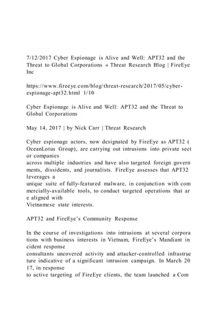 7/12/2017 Cyber Espionage is Alive and Well: APT32 and the
Threat to Global Corporations « Threat Research Blog | FireEye
Inc
https://www.fireeye.com/blog/threat-research/2017/05/cyber-
espionage-apt32.html 1/10
Cyber Espionage is Alive and Well: APT32 and the Threat to
Global Corporations
May 14, 2017 | by Nick Carr | Threat Research
Cyber espionage actors, now designated by FireEye as APT32 (
OceanLotus Group), are carrying out intrusions into private sect
or companies
across multiple industries and have also targeted foreign govern
ments, dissidents, and journalists. FireEye assesses that APT32
leverages a
unique suite of fully-featured malware, in conjunction with com
mercially-available tools, to conduct targeted operations that ar
e aligned with
Vietnamese state interests.
APT32 and FireEye’s Community Response
In the course of investigations into intrusions at several corpora
tions with business interests in Vietnam, FireEye’s Mandiant in
cident response
consultants uncovered activity and attacker-controlled infrastruc
ture indicative of a significant intrusion campaign. In March 20
17, in response
to active targeting of FireEye clients, the team launched a Com
 
