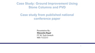 1
Case Study: Ground Improvement Using
Stone Columns and PVD
Case study from published national
conference paper
Presentation By-
Himanshu Bagul
FY M. Tech Geotech
MIS 7122213
 