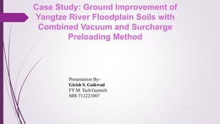 1
Case Study: Ground Improvement of
Yangtze River Floodplain Soils with
Combined Vacuum and Surcharge
Preloading Method
Presentation By-
Girish S. Gaikwad
FY M. Tech Geotech
MIS 712221007
 