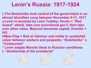 Lenin’s Russia: 1917-1924  The Bolsheviks took control of the government in an almost bloodless coup between November 8-11, 1917.  Lenin is assisted by Leon Trotsky; forces = “Red Guard” attack, take over provisional gov’t, then take over other cities, Moscow becomes capital, Kremlin = HQ  New Flag = Red w/ hammer and sickle to symbolize union between workers and peasants; “Bolsheviks”  “Communist”  Lenin adapts Marxist ideas to Russian conditions “dictatorship of the proletariat" 