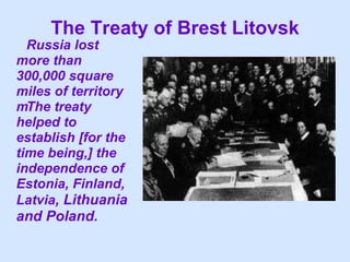 The Treaty of Brest Litovsk  Russia lost more than 300,000 square miles of territory   The treaty helped to establish [for the time being,] the independence of Estonia, Finland, Latvia , Lithuania and Poland.  
