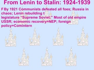 From Lenin to Stalin: 1924-1939  By 1921 Communists defeated all foes; Russia in chaos; Lenin rebuilding  creates constitution, legislature “Supreme Soviet;” Most of old empire USSR; economic recovery=NEP; foreign policy=Comintern 