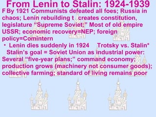 From Lenin to Stalin: 1924-1939  By 1921 Communists defeated all foes; Russia in chaos; Lenin rebuilding  creates constitution, legislature “Supreme Soviet;” Most of old empire USSR; economic recovery=NEP; foreign policy=Comintern Lenin dies suddenly in 1924    Trotsky vs. Stalin*    Stalin’s goal = Soviet Union as industrial power: Several “five-year plans;” command economy; production grows (machinery not consumer goods); collective farming; standard of living remains poor 