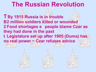 The Russian Revolution  By 1915 Russia is in trouble  2 million soldiers killed or wounded  Food shortages people blame Czar as they had done in the past  Legislature set up after 1905 (Duma) has no real power ~ Czar refuses advice 