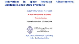 Innovations in Space Robotics: Advancements,
Challenges, and Future Prospects
M.Tech. in Automotive Technology
Bajaj School of Mechanical Engineering
Guide – Dr. Shantipal S. Ohol
SURYAPRATAP SINGH - 712295015
Robotics Seminar
Date of Presentation: 17th June 2023
 