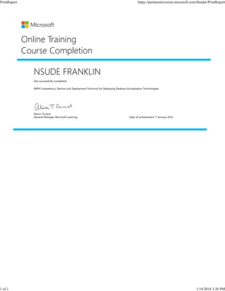 NSUDE FRANKLIN
Has successfully completed:
MPN Competency: Devices and Deployment Technical for Deploying Desktop Virtualization Technologies
Online Training
Course Completion
Alison Cunard
General Manager Microsoft Learning Date of achievement: 7 January 2016
PrintReport https://partneruniversity.microsoft.com/Header/PrintReport
1 of 1 1/14/2016 3:26 PM
 