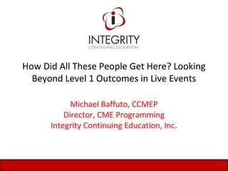 How Did All These People Get Here? Looking
Beyond Level 1 Outcomes in Live Events
Michael Baffuto, CCMEP
Director, CME Programming
Integrity Continuing Education, Inc.
 
