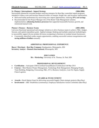 Elizabeth Sorenson 952-956-2505 E-mail: 1beth.sorenson@gmail.com PG 3
Sr. Planner | International – Import Strategy (2004-2006)
Successfully planned & executed product sourcing strategies for Best Buy controlled import programs,
intended to reduce costs and increase financial results via margin, freight rate, and inventory optimization.
• Delivered stellar performance by uncovering new import opportunities, realizing 35% cost savings.
• Recommended for the Project Manager role of the Retek Trade Management solution
implementation, enhancing business processes that supported measurable business growth, and
minimized manual work.
Planner | Finance – Business Teams (2001-2004)
Led cross-functional operational and strategic initiatives to drive business teams to achieve: P&L, budget,
forecast, and capital expenditure goals. Applied strategic thinking and multiple analytical methodologies
to successfully support diverse product divisions (computing to furniture to residual stream businesses).
• Consistently identified vendor margin opportunities, enabling successful contract renegotiations and
saving millions of dollars annually.
ADDITIONAL PROFESSIONAL EXPERIENCE
Buyer | Merchant – Best Buy Company Headquarters, Minneapolis, MN
Inventory Analyst – Damark International, Minneapolis, MN
EDUCATION
BA - Marketing, University of St. Thomas, St. Paul, MN
PROFESSIONAL DEVELOPMENT
• Certification – Anticipate CSM (Certified ScrumMaster) Certification Feb/Mar 2015
• Courses – Mini Masters Project Management, Technology Risk Management, Managing People,
Team Building, Budgeting, Forecasting, P&L, EVA, Business Analytics, Lean Six Sigma, Supply
Chain Logistics
AWARDS & INVOLVEMENT
• Awards - Stock Option Grant for delivering successful Supply Chain strategic projects (Best Buy)
• Involvement – ARC Disabilities (community); Employee Satisfaction Action Committee (Best Buy)
 