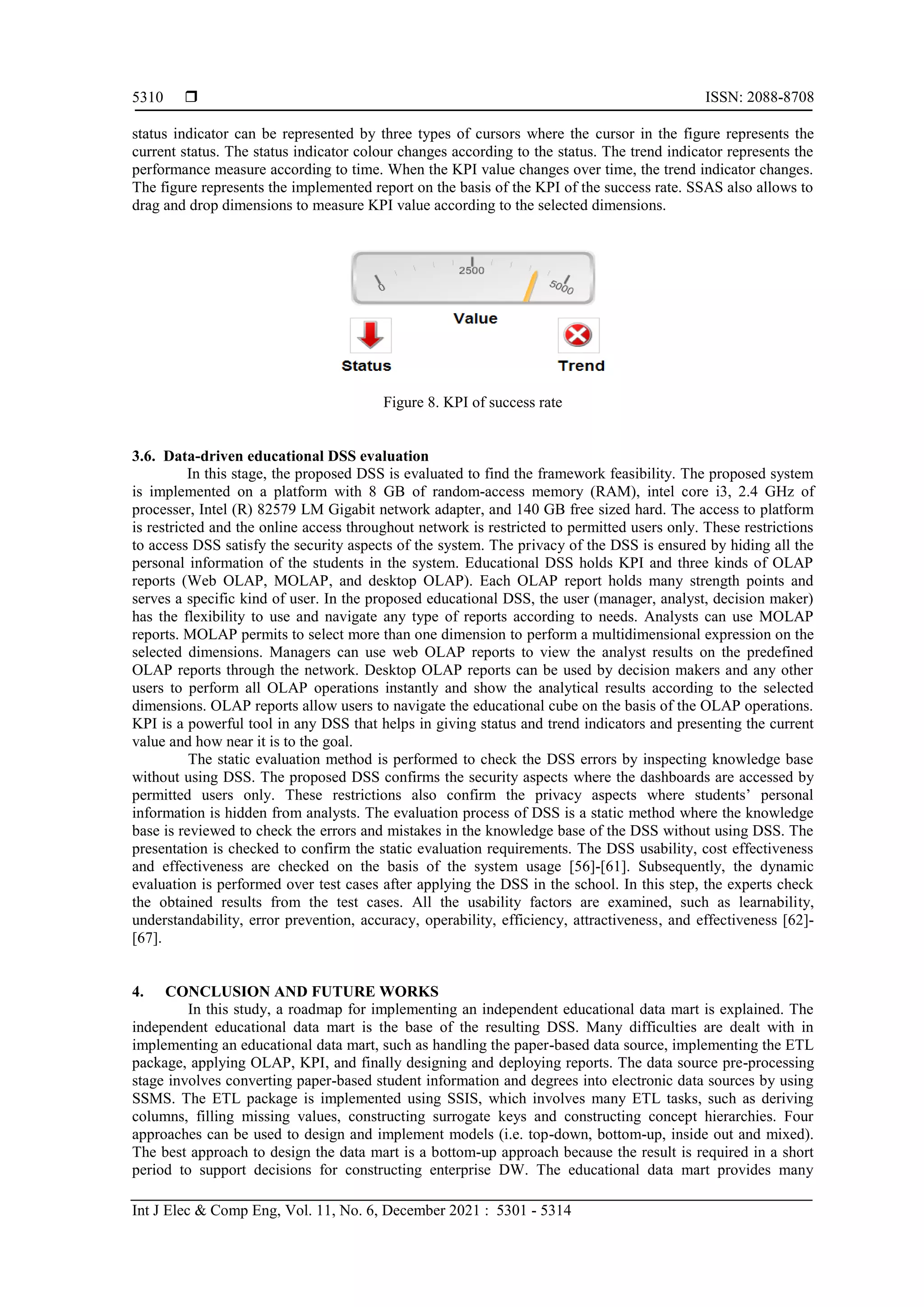  ISSN: 2088-8708
Int J Elec & Comp Eng, Vol. 11, No. 6, December 2021 : 5301 - 5314
5310
status indicator can be represented by three types of cursors where the cursor in the figure represents the
current status. The status indicator colour changes according to the status. The trend indicator represents the
performance measure according to time. When the KPI value changes over time, the trend indicator changes.
The figure represents the implemented report on the basis of the KPI of the success rate. SSAS also allows to
drag and drop dimensions to measure KPI value according to the selected dimensions.
Figure 8. KPI of success rate
3.6. Data-driven educational DSS evaluation
In this stage, the proposed DSS is evaluated to find the framework feasibility. The proposed system
is implemented on a platform with 8 GB of random-access memory (RAM), intel core i3, 2.4 GHz of
processer, Intel (R) 82579 LM Gigabit network adapter, and 140 GB free sized hard. The access to platform
is restricted and the online access throughout network is restricted to permitted users only. These restrictions
to access DSS satisfy the security aspects of the system. The privacy of the DSS is ensured by hiding all the
personal information of the students in the system. Educational DSS holds KPI and three kinds of OLAP
reports (Web OLAP, MOLAP, and desktop OLAP). Each OLAP report holds many strength points and
serves a specific kind of user. In the proposed educational DSS, the user (manager, analyst, decision maker)
has the flexibility to use and navigate any type of reports according to needs. Analysts can use MOLAP
reports. MOLAP permits to select more than one dimension to perform a multidimensional expression on the
selected dimensions. Managers can use web OLAP reports to view the analyst results on the predefined
OLAP reports through the network. Desktop OLAP reports can be used by decision makers and any other
users to perform all OLAP operations instantly and show the analytical results according to the selected
dimensions. OLAP reports allow users to navigate the educational cube on the basis of the OLAP operations.
KPI is a powerful tool in any DSS that helps in giving status and trend indicators and presenting the current
value and how near it is to the goal.
The static evaluation method is performed to check the DSS errors by inspecting knowledge base
without using DSS. The proposed DSS confirms the security aspects where the dashboards are accessed by
permitted users only. These restrictions also confirm the privacy aspects where students’ personal
information is hidden from analysts. The evaluation process of DSS is a static method where the knowledge
base is reviewed to check the errors and mistakes in the knowledge base of the DSS without using DSS. The
presentation is checked to confirm the static evaluation requirements. The DSS usability, cost effectiveness
and effectiveness are checked on the basis of the system usage [56]-[61]. Subsequently, the dynamic
evaluation is performed over test cases after applying the DSS in the school. In this step, the experts check
the obtained results from the test cases. All the usability factors are examined, such as learnability,
understandability, error prevention, accuracy, operability, efficiency, attractiveness, and effectiveness [62]-
[67].
4. CONCLUSION AND FUTURE WORKS
In this study, a roadmap for implementing an independent educational data mart is explained. The
independent educational data mart is the base of the resulting DSS. Many difficulties are dealt with in
implementing an educational data mart, such as handling the paper-based data source, implementing the ETL
package, applying OLAP, KPI, and finally designing and deploying reports. The data source pre-processing
stage involves converting paper-based student information and degrees into electronic data sources by using
SSMS. The ETL package is implemented using SSIS, which involves many ETL tasks, such as deriving
columns, filling missing values, constructing surrogate keys and constructing concept hierarchies. Four
approaches can be used to design and implement models (i.e. top-down, bottom-up, inside out and mixed).
The best approach to design the data mart is a bottom-up approach because the result is required in a short
period to support decisions for constructing enterprise DW. The educational data mart provides many
 