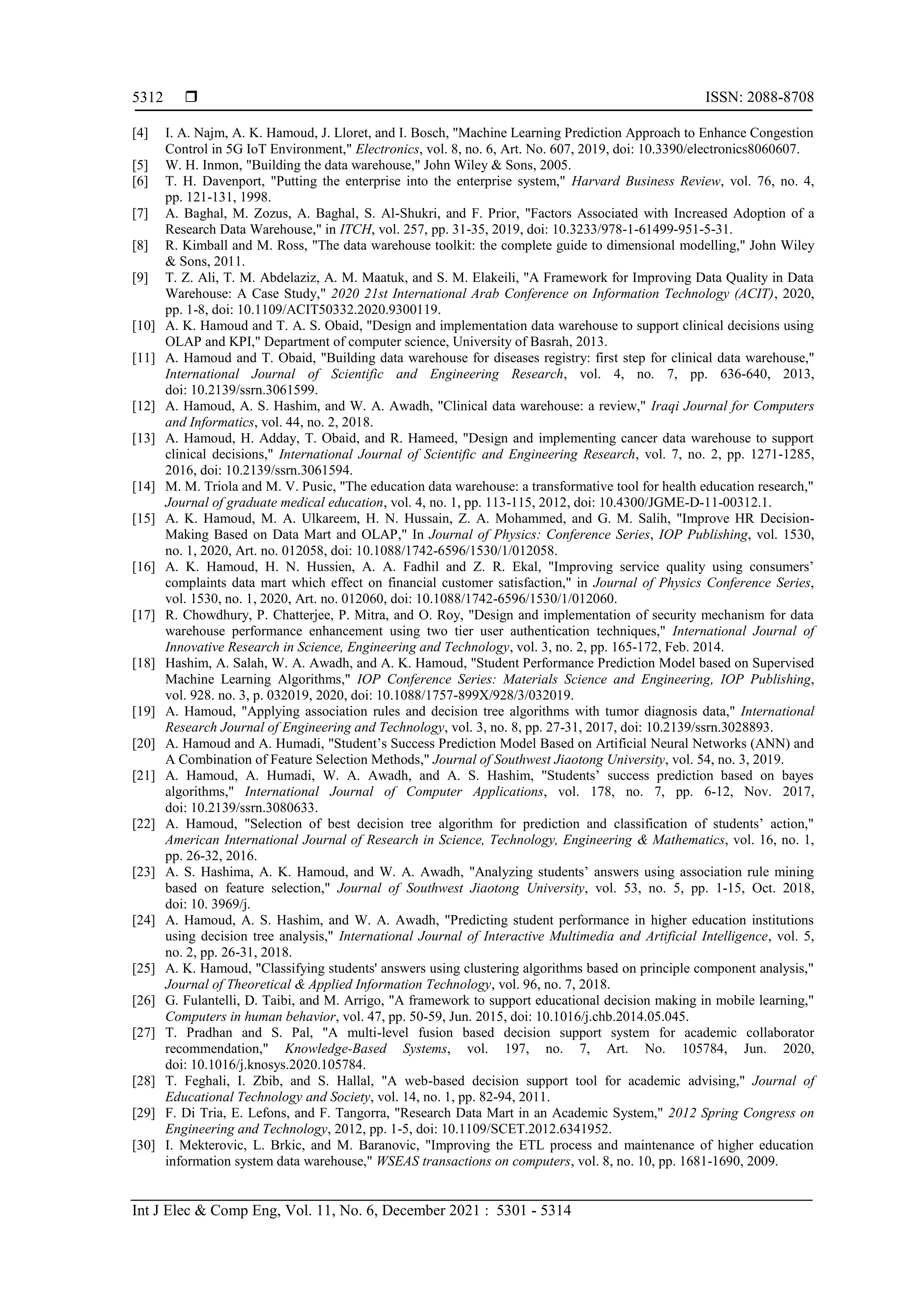  ISSN: 2088-8708
Int J Elec & Comp Eng, Vol. 11, No. 6, December 2021 : 5301 - 5314
5312
[4] I. A. Najm, A. K. Hamoud, J. Lloret, and I. Bosch, "Machine Learning Prediction Approach to Enhance Congestion
Control in 5G IoT Environment," Electronics, vol. 8, no. 6, Art. No. 607, 2019, doi: 10.3390/electronics8060607.
[5] W. H. Inmon, "Building the data warehouse," John Wiley & Sons, 2005.
[6] T. H. Davenport, "Putting the enterprise into the enterprise system," Harvard Business Review, vol. 76, no. 4,
pp. 121-131, 1998.
[7] A. Baghal, M. Zozus, A. Baghal, S. Al-Shukri, and F. Prior, "Factors Associated with Increased Adoption of a
Research Data Warehouse," in ITCH, vol. 257, pp. 31-35, 2019, doi: 10.3233/978-1-61499-951-5-31.
[8] R. Kimball and M. Ross, "The data warehouse toolkit: the complete guide to dimensional modelling," John Wiley
& Sons, 2011.
[9] T. Z. Ali, T. M. Abdelaziz, A. M. Maatuk, and S. M. Elakeili, "A Framework for Improving Data Quality in Data
Warehouse: A Case Study," 2020 21st International Arab Conference on Information Technology (ACIT), 2020,
pp. 1-8, doi: 10.1109/ACIT50332.2020.9300119.
[10] A. K. Hamoud and T. A. S. Obaid, "Design and implementation data warehouse to support clinical decisions using
OLAP and KPI," Department of computer science, University of Basrah, 2013.
[11] A. Hamoud and T. Obaid, "Building data warehouse for diseases registry: first step for clinical data warehouse,"
International Journal of Scientific and Engineering Research, vol. 4, no. 7, pp. 636-640, 2013,
doi: 10.2139/ssrn.3061599.
[12] A. Hamoud, A. S. Hashim, and W. A. Awadh, "Clinical data warehouse: a review," Iraqi Journal for Computers
and Informatics, vol. 44, no. 2, 2018.
[13] A. Hamoud, H. Adday, T. Obaid, and R. Hameed, "Design and implementing cancer data warehouse to support
clinical decisions," International Journal of Scientific and Engineering Research, vol. 7, no. 2, pp. 1271-1285,
2016, doi: 10.2139/ssrn.3061594.
[14] M. M. Triola and M. V. Pusic, "The education data warehouse: a transformative tool for health education research,"
Journal of graduate medical education, vol. 4, no. 1, pp. 113-115, 2012, doi: 10.4300/JGME-D-11-00312.1.
[15] A. K. Hamoud, M. A. Ulkareem, H. N. Hussain, Z. A. Mohammed, and G. M. Salih, "Improve HR Decision-
Making Based on Data Mart and OLAP," In Journal of Physics: Conference Series, IOP Publishing, vol. 1530,
no. 1, 2020, Art. no. 012058, doi: 10.1088/1742-6596/1530/1/012058.
[16] A. K. Hamoud, H. N. Hussien, A. A. Fadhil and Z. R. Ekal, "Improving service quality using consumers’
complaints data mart which effect on financial customer satisfaction," in Journal of Physics Conference Series,
vol. 1530, no. 1, 2020, Art. no. 012060, doi: 10.1088/1742-6596/1530/1/012060.
[17] R. Chowdhury, P. Chatterjee, P. Mitra, and O. Roy, "Design and implementation of security mechanism for data
warehouse performance enhancement using two tier user authentication techniques," International Journal of
Innovative Research in Science, Engineering and Technology, vol. 3, no. 2, pp. 165-172, Feb. 2014.
[18] Hashim, A. Salah, W. A. Awadh, and A. K. Hamoud, "Student Performance Prediction Model based on Supervised
Machine Learning Algorithms," IOP Conference Series: Materials Science and Engineering, IOP Publishing,
vol. 928. no. 3, p. 032019, 2020, doi: 10.1088/1757-899X/928/3/032019.
[19] A. Hamoud, "Applying association rules and decision tree algorithms with tumor diagnosis data," International
Research Journal of Engineering and Technology, vol. 3, no. 8, pp. 27-31, 2017, doi: 10.2139/ssrn.3028893.
[20] A. Hamoud and A. Humadi, "Student’s Success Prediction Model Based on Artificial Neural Networks (ANN) and
A Combination of Feature Selection Methods," Journal of Southwest Jiaotong University, vol. 54, no. 3, 2019.
[21] A. Hamoud, A. Humadi, W. A. Awadh, and A. S. Hashim, "Students’ success prediction based on bayes
algorithms," International Journal of Computer Applications, vol. 178, no. 7, pp. 6-12, Nov. 2017,
doi: 10.2139/ssrn.3080633.
[22] A. Hamoud, "Selection of best decision tree algorithm for prediction and classification of students’ action,"
American International Journal of Research in Science, Technology, Engineering & Mathematics, vol. 16, no. 1,
pp. 26-32, 2016.
[23] A. S. Hashima, A. K. Hamoud, and W. A. Awadh, "Analyzing students’ answers using association rule mining
based on feature selection," Journal of Southwest Jiaotong University, vol. 53, no. 5, pp. 1-15, Oct. 2018,
doi: 10. 3969/j.
[24] A. Hamoud, A. S. Hashim, and W. A. Awadh, "Predicting student performance in higher education institutions
using decision tree analysis," International Journal of Interactive Multimedia and Artificial Intelligence, vol. 5,
no. 2, pp. 26-31, 2018.
[25] A. K. Hamoud, "Classifying students' answers using clustering algorithms based on principle component analysis,"
Journal of Theoretical & Applied Information Technology, vol. 96, no. 7, 2018.
[26] G. Fulantelli, D. Taibi, and M. Arrigo, "A framework to support educational decision making in mobile learning,"
Computers in human behavior, vol. 47, pp. 50-59, Jun. 2015, doi: 10.1016/j.chb.2014.05.045.
[27] T. Pradhan and S. Pal, "A multi-level fusion based decision support system for academic collaborator
recommendation," Knowledge-Based Systems, vol. 197, no. 7, Art. No. 105784, Jun. 2020,
doi: 10.1016/j.knosys.2020.105784.
[28] T. Feghali, I. Zbib, and S. Hallal, "A web-based decision support tool for academic advising," Journal of
Educational Technology and Society, vol. 14, no. 1, pp. 82-94, 2011.
[29] F. Di Tria, E. Lefons, and F. Tangorra, "Research Data Mart in an Academic System," 2012 Spring Congress on
Engineering and Technology, 2012, pp. 1-5, doi: 10.1109/SCET.2012.6341952.
[30] I. Mekterovic, L. Brkic, and M. Baranovic, "Improving the ETL process and maintenance of higher education
information system data warehouse," WSEAS transactions on computers, vol. 8, no. 10, pp. 1681-1690, 2009.
 