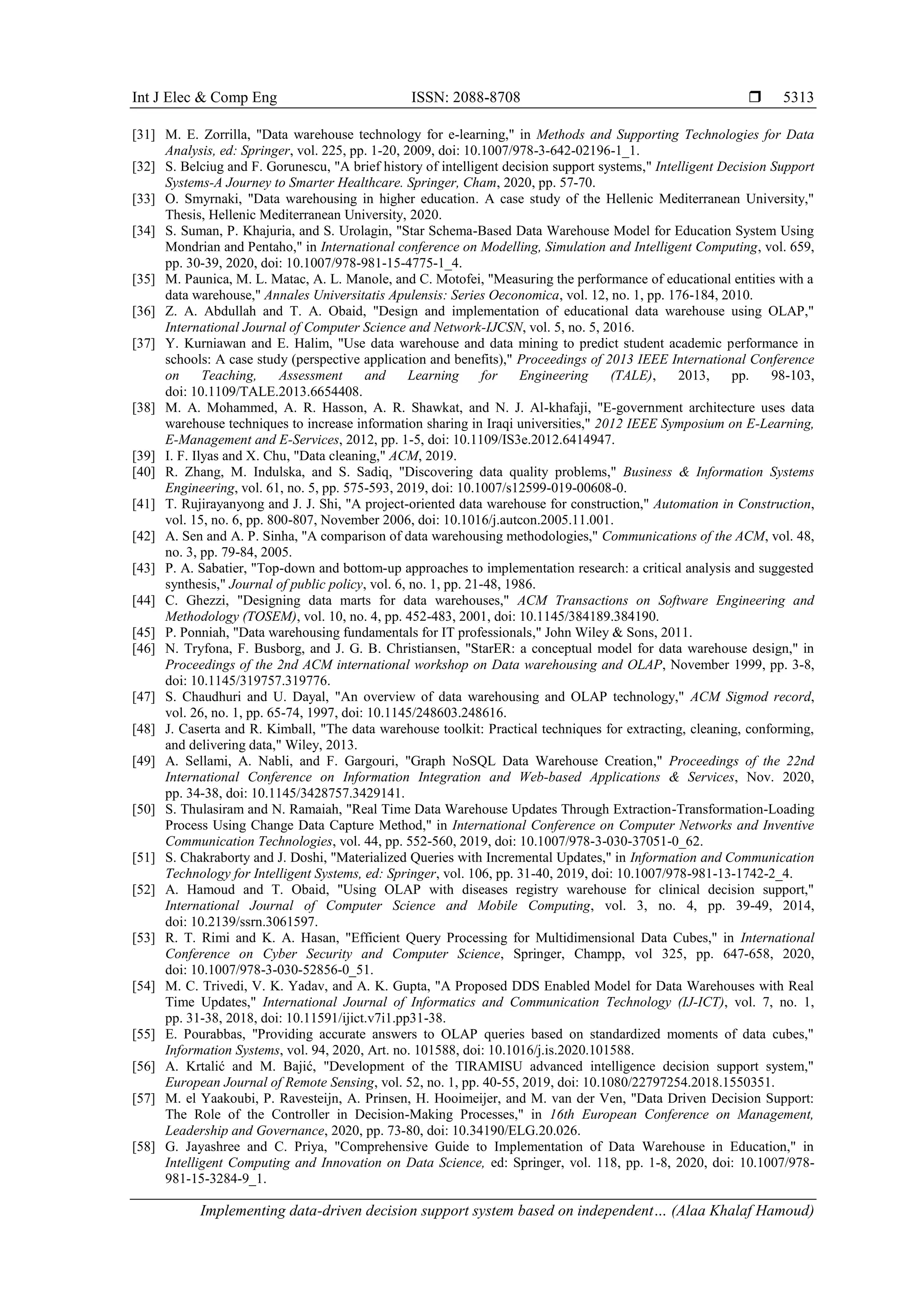 Int J Elec & Comp Eng ISSN: 2088-8708 
Implementing data-driven decision support system based on independent… (Alaa Khalaf Hamoud)
5313
[31] M. E. Zorrilla, "Data warehouse technology for e-learning," in Methods and Supporting Technologies for Data
Analysis, ed: Springer, vol. 225, pp. 1-20, 2009, doi: 10.1007/978-3-642-02196-1_1.
[32] S. Belciug and F. Gorunescu, "A brief history of intelligent decision support systems," Intelligent Decision Support
Systems-A Journey to Smarter Healthcare. Springer, Cham, 2020, pp. 57-70.
[33] O. Smyrnaki, "Data warehousing in higher education. A case study of the Hellenic Mediterranean University,"
Thesis, Hellenic Mediterranean University, 2020.
[34] S. Suman, P. Khajuria, and S. Urolagin, "Star Schema-Based Data Warehouse Model for Education System Using
Mondrian and Pentaho," in International conference on Modelling, Simulation and Intelligent Computing, vol. 659,
pp. 30-39, 2020, doi: 10.1007/978-981-15-4775-1_4.
[35] M. Paunica, M. L. Matac, A. L. Manole, and C. Motofei, "Measuring the performance of educational entities with a
data warehouse," Annales Universitatis Apulensis: Series Oeconomica, vol. 12, no. 1, pp. 176-184, 2010.
[36] Z. A. Abdullah and T. A. Obaid, "Design and implementation of educational data warehouse using OLAP,"
International Journal of Computer Science and Network-IJCSN, vol. 5, no. 5, 2016.
[37] Y. Kurniawan and E. Halim, "Use data warehouse and data mining to predict student academic performance in
schools: A case study (perspective application and benefits)," Proceedings of 2013 IEEE International Conference
on Teaching, Assessment and Learning for Engineering (TALE), 2013, pp. 98-103,
doi: 10.1109/TALE.2013.6654408.
[38] M. A. Mohammed, A. R. Hasson, A. R. Shawkat, and N. J. Al-khafaji, "E-government architecture uses data
warehouse techniques to increase information sharing in Iraqi universities," 2012 IEEE Symposium on E-Learning,
E-Management and E-Services, 2012, pp. 1-5, doi: 10.1109/IS3e.2012.6414947.
[39] I. F. Ilyas and X. Chu, "Data cleaning," ACM, 2019.
[40] R. Zhang, M. Indulska, and S. Sadiq, "Discovering data quality problems," Business & Information Systems
Engineering, vol. 61, no. 5, pp. 575-593, 2019, doi: 10.1007/s12599-019-00608-0.
[41] T. Rujirayanyong and J. J. Shi, "A project-oriented data warehouse for construction," Automation in Construction,
vol. 15, no. 6, pp. 800-807, November 2006, doi: 10.1016/j.autcon.2005.11.001.
[42] A. Sen and A. P. Sinha, "A comparison of data warehousing methodologies," Communications of the ACM, vol. 48,
no. 3, pp. 79-84, 2005.
[43] P. A. Sabatier, "Top-down and bottom-up approaches to implementation research: a critical analysis and suggested
synthesis," Journal of public policy, vol. 6, no. 1, pp. 21-48, 1986.
[44] C. Ghezzi, "Designing data marts for data warehouses," ACM Transactions on Software Engineering and
Methodology (TOSEM), vol. 10, no. 4, pp. 452-483, 2001, doi: 10.1145/384189.384190.
[45] P. Ponniah, "Data warehousing fundamentals for IT professionals," John Wiley & Sons, 2011.
[46] N. Tryfona, F. Busborg, and J. G. B. Christiansen, "StarER: a conceptual model for data warehouse design," in
Proceedings of the 2nd ACM international workshop on Data warehousing and OLAP, November 1999, pp. 3-8,
doi: 10.1145/319757.319776.
[47] S. Chaudhuri and U. Dayal, "An overview of data warehousing and OLAP technology," ACM Sigmod record,
vol. 26, no. 1, pp. 65-74, 1997, doi: 10.1145/248603.248616.
[48] J. Caserta and R. Kimball, "The data warehouse toolkit: Practical techniques for extracting, cleaning, conforming,
and delivering data," Wiley, 2013.
[49] A. Sellami, A. Nabli, and F. Gargouri, "Graph NoSQL Data Warehouse Creation," Proceedings of the 22nd
International Conference on Information Integration and Web-based Applications & Services, Nov. 2020,
pp. 34-38, doi: 10.1145/3428757.3429141.
[50] S. Thulasiram and N. Ramaiah, "Real Time Data Warehouse Updates Through Extraction-Transformation-Loading
Process Using Change Data Capture Method," in International Conference on Computer Networks and Inventive
Communication Technologies, vol. 44, pp. 552-560, 2019, doi: 10.1007/978-3-030-37051-0_62.
[51] S. Chakraborty and J. Doshi, "Materialized Queries with Incremental Updates," in Information and Communication
Technology for Intelligent Systems, ed: Springer, vol. 106, pp. 31-40, 2019, doi: 10.1007/978-981-13-1742-2_4.
[52] A. Hamoud and T. Obaid, "Using OLAP with diseases registry warehouse for clinical decision support,"
International Journal of Computer Science and Mobile Computing, vol. 3, no. 4, pp. 39-49, 2014,
doi: 10.2139/ssrn.3061597.
[53] R. T. Rimi and K. A. Hasan, "Efficient Query Processing for Multidimensional Data Cubes," in International
Conference on Cyber Security and Computer Science, Springer, Champp, vol 325, pp. 647-658, 2020,
doi: 10.1007/978-3-030-52856-0_51.
[54] M. C. Trivedi, V. K. Yadav, and A. K. Gupta, "A Proposed DDS Enabled Model for Data Warehouses with Real
Time Updates," International Journal of Informatics and Communication Technology (IJ-ICT), vol. 7, no. 1,
pp. 31-38, 2018, doi: 10.11591/ijict.v7i1.pp31-38.
[55] E. Pourabbas, "Providing accurate answers to OLAP queries based on standardized moments of data cubes,"
Information Systems, vol. 94, 2020, Art. no. 101588, doi: 10.1016/j.is.2020.101588.
[56] A. Krtalić and M. Bajić, "Development of the TIRAMISU advanced intelligence decision support system,"
European Journal of Remote Sensing, vol. 52, no. 1, pp. 40-55, 2019, doi: 10.1080/22797254.2018.1550351.
[57] M. el Yaakoubi, P. Ravesteijn, A. Prinsen, H. Hooimeijer, and M. van der Ven, "Data Driven Decision Support:
The Role of the Controller in Decision-Making Processes," in 16th European Conference on Management,
Leadership and Governance, 2020, pp. 73-80, doi: 10.34190/ELG.20.026.
[58] G. Jayashree and C. Priya, "Comprehensive Guide to Implementation of Data Warehouse in Education," in
Intelligent Computing and Innovation on Data Science, ed: Springer, vol. 118, pp. 1-8, 2020, doi: 10.1007/978-
981-15-3284-9_1.
 