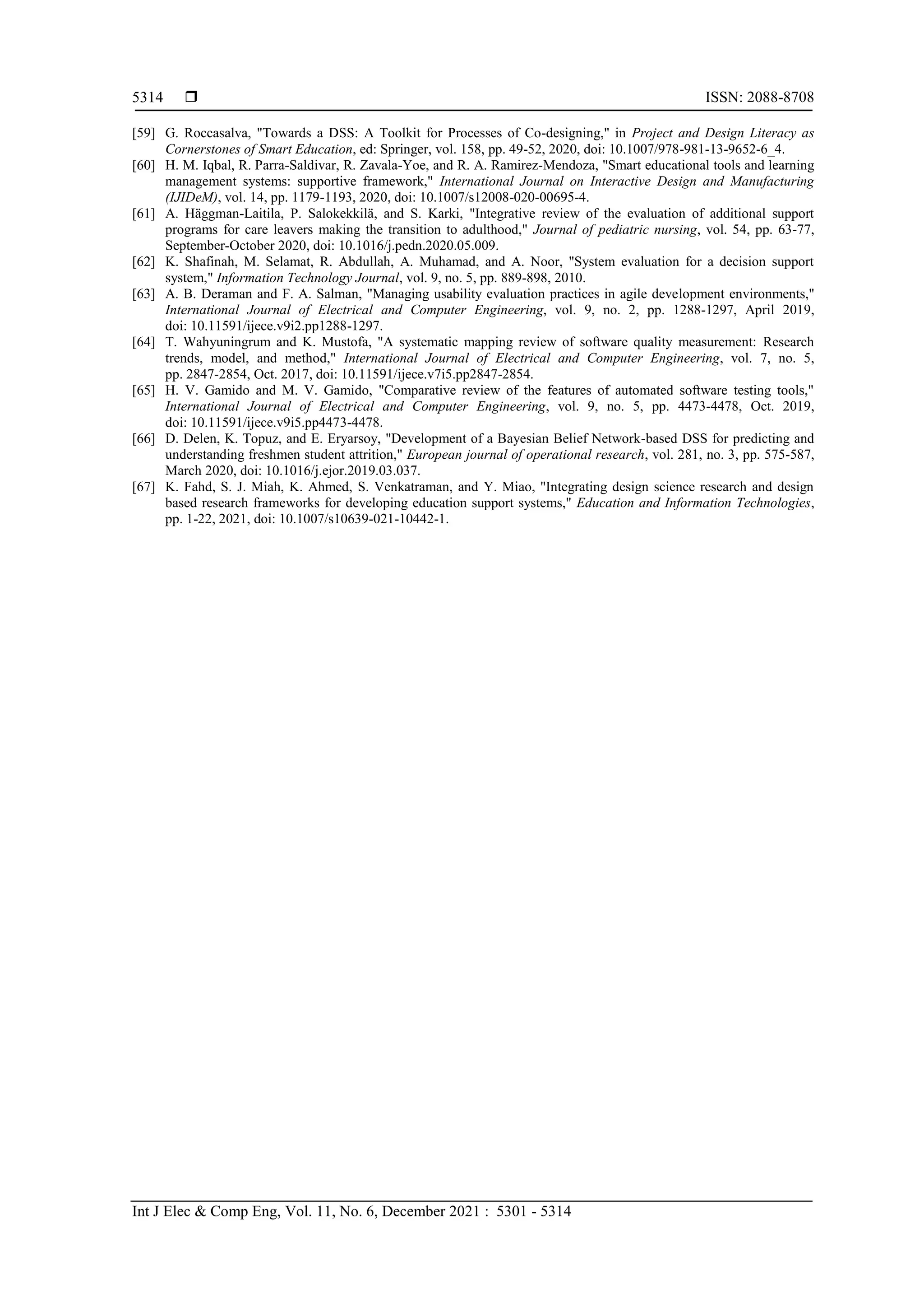  ISSN: 2088-8708
Int J Elec & Comp Eng, Vol. 11, No. 6, December 2021 : 5301 - 5314
5314
[59] G. Roccasalva, "Towards a DSS: A Toolkit for Processes of Co-designing," in Project and Design Literacy as
Cornerstones of Smart Education, ed: Springer, vol. 158, pp. 49-52, 2020, doi: 10.1007/978-981-13-9652-6_4.
[60] H. M. Iqbal, R. Parra-Saldivar, R. Zavala-Yoe, and R. A. Ramirez-Mendoza, "Smart educational tools and learning
management systems: supportive framework," International Journal on Interactive Design and Manufacturing
(IJIDeM), vol. 14, pp. 1179-1193, 2020, doi: 10.1007/s12008-020-00695-4.
[61] A. Häggman-Laitila, P. Salokekkilä, and S. Karki, "Integrative review of the evaluation of additional support
programs for care leavers making the transition to adulthood," Journal of pediatric nursing, vol. 54, pp. 63-77,
September-October 2020, doi: 10.1016/j.pedn.2020.05.009.
[62] K. Shafinah, M. Selamat, R. Abdullah, A. Muhamad, and A. Noor, "System evaluation for a decision support
system," Information Technology Journal, vol. 9, no. 5, pp. 889-898, 2010.
[63] A. B. Deraman and F. A. Salman, "Managing usability evaluation practices in agile development environments,"
International Journal of Electrical and Computer Engineering, vol. 9, no. 2, pp. 1288-1297, April 2019,
doi: 10.11591/ijece.v9i2.pp1288-1297.
[64] T. Wahyuningrum and K. Mustofa, "A systematic mapping review of software quality measurement: Research
trends, model, and method," International Journal of Electrical and Computer Engineering, vol. 7, no. 5,
pp. 2847-2854, Oct. 2017, doi: 10.11591/ijece.v7i5.pp2847-2854.
[65] H. V. Gamido and M. V. Gamido, "Comparative review of the features of automated software testing tools,"
International Journal of Electrical and Computer Engineering, vol. 9, no. 5, pp. 4473-4478, Oct. 2019,
doi: 10.11591/ijece.v9i5.pp4473-4478.
[66] D. Delen, K. Topuz, and E. Eryarsoy, "Development of a Bayesian Belief Network-based DSS for predicting and
understanding freshmen student attrition," European journal of operational research, vol. 281, no. 3, pp. 575-587,
March 2020, doi: 10.1016/j.ejor.2019.03.037.
[67] K. Fahd, S. J. Miah, K. Ahmed, S. Venkatraman, and Y. Miao, "Integrating design science research and design
based research frameworks for developing education support systems," Education and Information Technologies,
pp. 1-22, 2021, doi: 10.1007/s10639-021-10442-1.
 