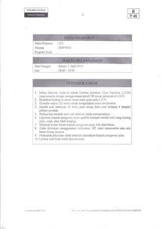 DOKUMEN NEGAM




                Mata    Pelajaran : IPA
                Jenjang              :SMP/MTs
                Program Studi        :




                Hari/Tanggal :Kamis, I April2010
                Jam                  :08.00-10.00




                1.   Isikan identitas Anda ke dalam Lembar Jawaban Ujian Nasional (LIUN)
                    yang tersedia dengan menggunakan pensil 28 sesuai petunjuk di LJLIN,
                2. Hitamkan bulatan di depan nama mata ujian pada LJtlN.
                3. Tersedia waktu 120 menit untuk mengerjakan paket tes tersebut.
                4. Jumlah soal sebanyak 40 butir, pada setiap butir soal terdapat 4 (empat)
                    pilihan jawaban.
                5. Periksa dan bacalah soal-soal sebelum Anda menjawabnya.
                6. Laporkan kepada pengawas ujian apabila terdapat lembar soal yang kurang
                    jelas, rusak, atau tidak lengkap.
                7. Mintalah kertas buram kepada pengawas ujian, bila diperlukan.
                8. Tidak diizinkan menggunakan kalkulator, HP, tabel matematika atau alat
                    bantu hitung lainnya.
                9. Periksalah pekerjaan Anda sebelum diserahkan kepada pengawas ujian.
                10. Lembar soal tidak boleh dicoret-coret.




     (l.l-lPA-30-2{X)9ilo   I   tt              llal, ( ipra parlil I)us.rl l'cnilaian l'cndidikan-llAl.ll IIANG-KF,MtlNI)IKNAS




l_
 