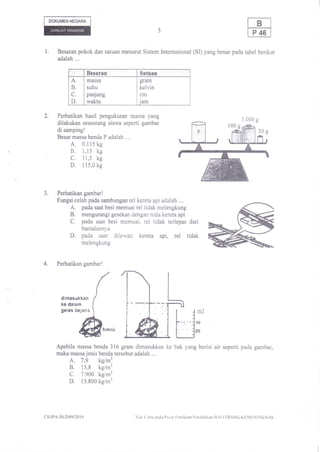 DOKUMEN NEGARA




l,      Besaran pokok dan satuan menurut Sistem Internasional (SI) yang benar pada tabel berikut
        adalah ....

                        Besaran              Satuan
              A         massa                gram
              B         suhu                 kelvin
              C         panjang              cm
              D         waktu                iam

2.      Perhatikan hasil pengukuran massa yang
        dilakukan seseorang siswa seperti gambar
        di samping!
        Besar massa benda P adalah ...,
              A,  0,115 kg
              B,  1,15 kg
              c.  I 1,5 kg
              D.  I15,0 kg




J.      Perhatikan gambar!
        Fungsi celah pada sambungan rel kereta api adalah ,...
              A.  pada saat besi memuai rel tidak melengkung
              B.  mengurangi gesekan dengan roda kereta api
              C.      pada saat besi memuai, rel tidak terlepas dari
                      bantalannya
              D,      pada saat dilewati kereta api,             rel
                                                               tidak
                      melengkung



4.      Perhatikan gambar!




         dimasukkan
         ke dalam
         gelas bejana                                                         ml
                                                                             {0
                                                                             20


       Apabila massa benda 316 gram dimasukkan ke bak yang berisi air seperti pada gambar,
       maka massa jenis benda tersebut adalah ....
             A. 7,9 kg/m3
             B. 15,8 kg/.'
             C. 7.900 kg/r'
             D. 15.800 kg/m3


c1-tPA-30-2009/20 r 0                     ' Ilak (iipta pada I'usal l'cnilaian l'cndidikan-llrl,ll llANG-KF,M1.,NI)IKNAS
 