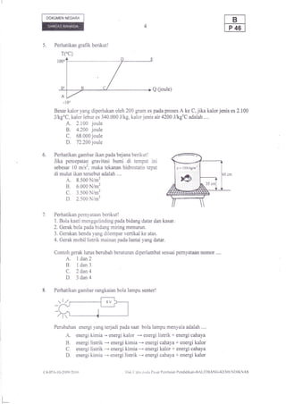 DOKUMEN NEGARA




5.      Perhatikan grafik berikut!
               TCC)




                                                                Q 0oule)



        Besar kalor yang diperlukan oleh 200 gram es pada proses A ke C,jika kalorjenis es 2.100
        J/kgoC, kalor lebur es 340.000 J/kg, kalor jenis air 4200 JlkgoC adalah ....
                   A. 2.100 joule
                   B. 4.200 joule
                   C. 68.000 joule
                   D, 72.2001oue
6.      Perhatikan gambar ikan pada bejana berikut!
        Jika percepatan gravitasi bumi di tempat ini
        sebesar l0 m/s', maka tekanan hidrostatis tepat
        di mulut ikan tersebut adalah ..,,
                   A.
                   8.500 N/m2
                   B,
                   6.000 N/m2
                   C.
                   3.500 N/m2
                   D.
                   2.500 Nim2


7.      Perhatikan pernyataan berikut I
        1. Bola kasti menggelinding pada bidang datar dan kasar.
        2. Gerak bola pada bidang miring menurun,
        3. Gerakan benda yang dilempar vertikal ke atas.
        4. Gerak mobil listrik mainan pada lantai yang datar.

        Contoh gerak lurus berubah beraturan diperlambat sesuai pernyataan nomor....
                   A. I dan2
                   B. I dan3
                   C. 2dan4
                   D. 3dan4
8.      Perhatikan gambar rangkaian bola lampu senter!




        Perubahan energi yang terjadi pada saat bola lampu menyala adalah ....
                   A, energi kimia -' energi kalor -- energi listrik + energi cahaya
                   B. energi listrik --'energi kimia -- energi cahaya + energi kalor
                   C, energi listrik -- energi kimia * energi kalor + energi cahaya
                   D. energi kimia --' energi listrik --- energi cahaya + energi kalor
(ltl-ll'A-l   0-2(X)9/2()   | {)               llrrl' ( ipta prtia l)usat l)cnilaian I'cndidikan-llAl,l'l IIANG-KF.MF,NI)IKNAS
 